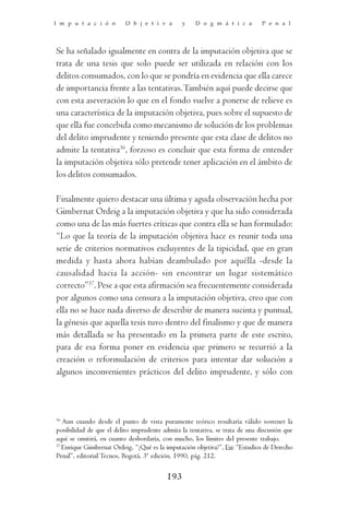 I m p u t a c i ó n       O b j e t i v a       y    D o g m á t i c a        P e n a l




Se ha señalado igualmente en contra de la imputación objetiva que se
trata de una tesis que solo puede ser utilizada en relación con los
delitos consumados, con lo que se pondría en evidencia que ella carece
de importancia frente a las tentativas. También aquí puede decirse que
con esta aseveración lo que en el fondo vuelve a ponerse de relieve es
una característica de la imputación objetiva, pues sobre el supuesto de
que ella fue concebida como mecanismo de solución de los problemas
del delito imprudente y teniendo presente que esta clase de delitos no
admite la tentativa36, forzoso es concluir que esta forma de entender
la imputación objetiva sólo pretende tener aplicación en el ámbito de
los delitos consumados.

Finalmente quiero destacar una última y aguda observación hecha por
Gimbernat Ordeig a la imputación objetiva y que ha sido considerada
como una de las más fuertes críticas que contra ella se han formulado:
“Lo que la teoría de la imputación objetiva hace es reunir toda una
serie de criterios normativos excluyentes de la tipicidad, que en gran
medida y hasta ahora habían deambulado por aquélla -desde la
causalidad hacia la acción- sin encontrar un lugar sistemático
correcto”37. Pese a que esta afirmación sea frecuentemente considerada
por algunos como una censura a la imputación objetiva, creo que con
ella no se hace nada diverso de describir de manera sucinta y puntual,
la génesis que aquella tesis tuvo dentro del finalismo y que de manera
más detallada se ha presentado en la primera parte de este escrito,
para de esa forma poner en evidencia que primero se recurrió a la
creación o reformulación de criterios para intentar dar solución a
algunos inconvenientes prácticos del delito imprudente, y sólo con



36
   Aun cuando desde el punto de vista puramente teórico resultaría válido sostener la
posibilidad de que el delito imprudente admita la tentativa, se trata de una discusión que
aquí se omitirá, en cuanto desbordaría, con mucho, los límites del presente trabajo.
37
   Enrique Gimbernat Ordeig, “¿Qué es la imputación objetiva?”, En: “Estudios de Derecho
Penal”, editorial Tecnos, Bogotá, 3ª edición, 1990, pág. 212.


                                          193
 