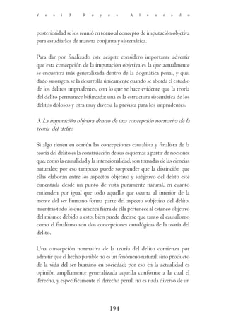 Y   e   s   i   d     R   e   y   e   s     A    l   v   a   r   a   d   o




posterioridad se los reunió en torno al concepto de imputación objetiva
para estudiarlos de manera conjunta y sistemática.

Para dar por finalizado este acápite considero importante advertir
que esta concepción de la imputación objetiva es la que actualmente
se encuentra más generalizada dentro de la dogmática penal, y que,
dado su origen, se la desarrolla únicamente cuando se aborda el estudio
de los delitos imprudentes, con lo que se hace evidente que la teoría
del delito permanece bifurcada: una es la estructura sistemática de los
delitos dolosos y otra muy diversa la prevista para los imprudentes.

3. La imputación objetiva dentro de una concepción normativa de la
teoría del delito

Si algo tienen en común las concepciones causalista y finalista de la
teoría del delito es la construcción de sus esquemas a partir de nociones
que, como la causalidad y la intencionalidad, son tomadas de las ciencias
naturales; por eso tampoco puede sorprender que la distinción que
ellas elaboran entre los aspectos objetivo y subjetivo del delito esté
cimentada desde un punto de vista puramente natural, en cuanto
entienden por igual que todo aquello que ocurra al interior de la
mente del ser humano forma parte del aspecto subjetivo del delito,
mientras todo lo que acaezca fuera de ella pertenece al estanco objetivo
del mismo; debido a esto, bien puede decirse que tanto el causalismo
como el finalismo son dos concepciones ontológicas de la teoría del
delito.

Una concepción normativa de la teoría del delito comienza por
admitir que el hecho punible no es un fenómeno natural, sino producto
de la vida del ser humano en sociedad; por eso en la actualidad es
opinión ampliamente generalizada aquella conforme a la cual el
derecho, y específicamente el derecho penal, no es nada diverso de un



                                  194
 