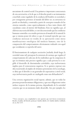 I m p u t a c i ó n      O b j e t i v a      y    D o g m á t i c a       P e n a l




mecanismo de control social. Una primera e importante consecuencia
de esta aseveración, es la de que si el derecho penal es un instrumento
concebido como regulador de la conducta del hombre en sociedad, y
por consiguiente pertenece al mundo del deber ser, su estructura no
puede ser diseñada y construida a partir de conceptos tomados de las
ciencias naturales, como equivocadamente se hizo tanto dentro del
causalismo como al interior del finalismo. Esto no significa que, al
elaborar una teoría del delito, se esté desconociendo que las conductas
humanas sometidas a su estudio pertenecen al mundo de lo natural; lo
que se intenta poner de relieve es que el eventual reproche que esas
conductas merezcan no resulta de su apreciación como meras
manifestaciones ontológicas del intelecto humano, sino de la
comparación del comportamiento efectivamente realizado con aquel
que socialmente se esperaba del autor.

El funcionamiento de cualquier asociación (incluida, desde luego, la
sociedad como tal) presupone la existencia de normas que regulen el
comportamiento de cada uno de los individuos que la componen, lo
que en términos más precisos significa que a cada persona le es exi-
gible el desarrollo de determinadas actividades, cuya inobservancia
implica para él consecuencias negativas. Si se quisiera expresar esta
idea recurriendo al empleo de términos provenientes de la sociología,
se diría que el derecho es un generador de expectativas a nivel social,
cuya inobservancia puede ser catalogada como una defraudación38.

Una correcta organización social supone, además, que no todas las
personas posean las mismas obligaciones, y que esas obligaciones varíen
incluso respecto de la misma persona, dependiendo de la actividad
concreta que en un momento dado desarrolle. Así, por ejemplo, los



38
   Estos conceptos, cuya complejidad es más aparente que real, fueron recientemente
llevados al ámbito del derecho penal por Günther Jakobs; cfr. Günther Jakobs, Lehrbuch,
ed. cit., Rd. 7/37.

                                        195
 