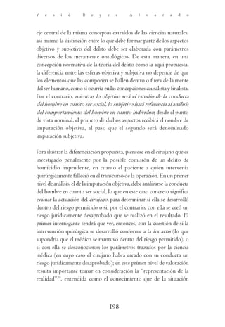 Y   e   s   i   d      R   e   y   e   s      A    l   v   a   r   a   d   o




eje central de la misma conceptos extraídos de las ciencias naturales,
así mismo la distinción entre lo que debe formar parte de los aspectos
objetivo y subjetivo del delito debe ser elaborada con parámetros
diversos de los meramente ontológicos. De esta manera, en una
concepción normativa de la teoría del delito como la aquí propuesta,
la diferencia entre las esferas objetiva y subjetiva no depende de que
los elementos que las componen se hallen dentro o fuera de la mente
del ser humano, como sí ocurría en las concepciones causalista y finalista.
Por el contrario, mientras lo objetivo será el estudio de la conducta
del hombre en cuanto ser social, lo subjetivo hará referencia al análisis
del comportamiento del hombre en cuanto individuo; desde el punto
de vista nominal, el primero de dichos aspectos recibirá el nombre de
imputación objetiva, al paso que el segundo será denominado
imputación subjetiva.

Para ilustrar la diferenciación propuesta, piénsese en el cirujano que es
investigado penalmente por la posible comisión de un delito de
homicidio imprudente, en cuanto el paciente a quien intervenía
quirúrgicamente falleció en el transcurso de la operación. En un primer
nivel de análisis, el de la imputación objetiva, debe analizarse la conducta
del hombre en cuanto ser social, lo que en este caso concreto significa
evaluar la actuación del cirujano, para determinar si ella se desarrolló
dentro del riesgo permitido o si, por el contrario, con ella se creó un
riesgo jurídicamente desaprobado que se realizó en el resultado. El
primer interrogante tendrá que ver, entonces, con la cuestión de si la
intervención quirúrgica se desarrolló conforme a la lex artis (lo que
supondría que el médico se mantuvo dentro del riesgo permitido), o
si con ella se desconocieron los parámetros trazados por la ciencia
médica (en cuyo caso el cirujano habrá creado con su conducta un
riesgo jurídicamente desaprobado); en este primer nivel de valoración
resulta importante tomar en consideración la “representación de la
realidad”39, entendida como el conocimiento que de la situación



                                    198
 