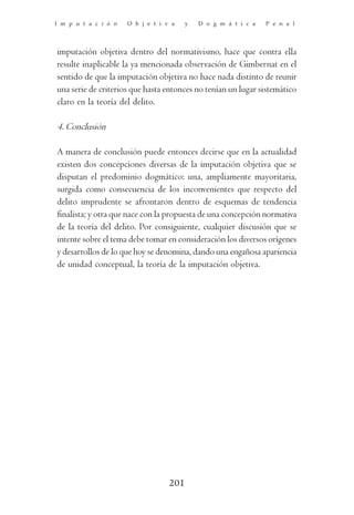 I m p u t a c i ó n   O b j e t i v a    y   D o g m á t i c a   P e n a l




imputación objetiva dentro del normativismo, hace que contra ella
resulte inaplicable la ya mencionada observación de Gimbernat en el
sentido de que la imputación objetiva no hace nada distinto de reunir
una serie de criterios que hasta entonces no tenían un lugar sistemático
claro en la teoría del delito.

4. Conclusión

A manera de conclusión puede entonces decirse que en la actualidad
existen dos concepciones diversas de la imputación objetiva que se
disputan el predominio dogmático: una, ampliamente mayoritaria,
surgida como consecuencia de los inconvenientes que respecto del
delito imprudente se afrontaron dentro de esquemas de tendencia
finalista; y otra que nace con la propuesta de una concepción normativa
de la teoría del delito. Por consiguiente, cualquier discusión que se
intente sobre el tema debe tomar en consideración los diversos orígenes
y desarrollos de lo que hoy se denomina, dando una engañosa apariencia
de unidad conceptual, la teoría de la imputación objetiva.




                                   201
 