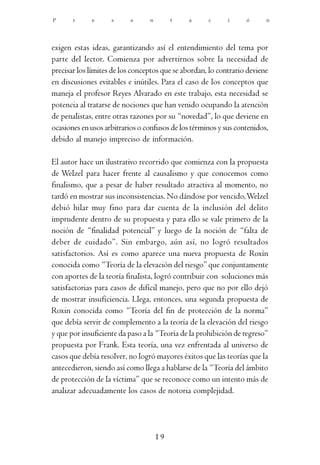 P      r     e      s      e     n        t   a      c      i     ó      n




exigen estas ideas, garantizando así el entendimiento del tema por
parte del lector. Comienza por advertirnos sobre la necesidad de
precisar los límites de los conceptos que se abordan, lo contrario deviene
en discusiones evitables e inútiles. Para el caso de los conceptos que
maneja el profesor Reyes Alvarado en este trabajo, esta necesidad se
potencia al tratarse de nociones que han venido ocupando la atención
de penalistas, entre otras razones por su “novedad”, lo que deviene en
ocasiones en usos arbitrarios o confusos de los términos y sus contenidos,
debido al manejo impreciso de información.

El autor hace un ilustrativo recorrido que comienza con la propuesta
de Welzel para hacer frente al causalismo y que conocemos como
finalismo, que a pesar de haber resultado atractiva al momento, no
tardó en mostrar sus inconsistencias. No dándose por vencido, Welzel
debió hilar muy fino para dar cuenta de la inclusión del delito
imprudente dentro de su propuesta y para ello se vale primero de la
noción de “finalidad potencial” y luego de la noción de “falta de
deber de cuidado”. Sin embargo, aún así, no logró resultados
satisfactorios. Así es como aparece una nueva propuesta de Roxín
conocida como “Teoría de la elevación del riesgo” que conjuntamente
con aportes de la teoría finalista, logró contribuir con soluciones más
satisfactorias para casos de difícil manejo, pero que no por ello dejó
de mostrar insuficiencia. Llega, entonces, una segunda propuesta de
Roxin conocida como “Teoría del fin de protección de la norma”
que debía servir de complemento a la teoría de la elevación del riesgo
y que por insuficiente da paso a la “Teoría de la prohibición de regreso”
propuesta por Frank. Esta teoría, una vez enfrentada al universo de
casos que debía resolver, no logró mayores éxitos que las teorías que la
antecedieron, siendo así como llega a hablarse de la “Teoría del ámbito
de protección de la víctima” que se reconoce como un intento más de
analizar adecuadamente los casos de notoria complejidad.




                                     19
 