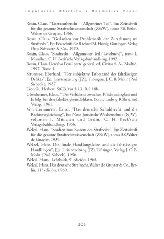 I m p u t a c i ó n   O b j e t i v a    y   D o g m á t i c a   P e n a l



Roxin, Claus. “Literaturbericht - Allgemeiner Teil”, En: Zeitschrift
   für die gesamte Strafrechtswissenchaft (ZStW), tomo 78, Berlin,
   Walter de Gruyter, 1966.
Roxin, Claus. “Gedanken zur Problematik der Zurechnung im
   Strafrecht”, En: Festschrift für Richard M. Honig, Göttingen, Verlag
   Otto Schwartz & Co., 1970.
Roxin, Claus. “Strafrecht - Allgemeiner Teil (Lehrbuch)”, tomo I,
   München, C. H. Beck’sche Verlagsbuchandlung, 1992.
Roxin, Claus. Derecho Penal parte general, ed. Civitas S. A., Madrid,
   1997, Tomo I.
Struensee, Eberhard. “Der subjektive Tatbestand des fahrlässigen
   Delikts”, En: Juristenzeitung (JZ), Tübingen, J. C. B. Mohr (Paul
   Siebeck), 1987.
Tröndle, Herbert. StGB, Vor § 13, Rd. 18b.
Ulsenheimer, Klaus. “Das Verhältnis zwischen Pflichtwidrigkeit und
   Erfolg bei den fahrlässigkeitsdelikten, Bonn, Ludwig Röhrscheid
   Verlag, 1965.
Von Caemmerer, Ernst. “Das deutsche Schuldrecht und die
   Rechtsvergleichung”, En: Neue Juristische Wochenschrift (NJW),
   volumen I, München und Berlin, C. H. Beck’sche
   Verlagsbuhhandlung, 1956.
Welzel, Hans. “Studien zum System des Strafrecht”, En: Zeitschrift
   für die gesamte Strafrechtswissenschaft (ZStW), tomo 58,Walter
   de Gruyter, 1939.
Welzel, Hans. Die finale Handlungslehre und die fahrlässigen
   Handlungen”, En: Juristenzeitung (JZ), Tübingen, Verlag J. C. B.
   Mohr (Paul Siebeck), 1956.
Welzel, Hans. Lehrbuch, 9ª edición, 1965.
Welzel, Hans. Das deutsche Strafrecht, Walter de Gruyter & Co., Ber-
   lin, 11ª edición, 1969.




                                   203
 