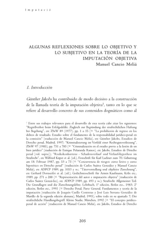 I m p u t a c i ó n        O b j e t i v a       y    D o g m á t i c a         P e n a l




  ALGUNAS REFLEXIONES SOBRE LO OBJETIVO Y
           LO SUBJETIVO EN LA TEORÍA DE LA
                      IMPUTACIÓN OBJETIVA
                           Manuel Cancio Meliá




1. Introducción

Günther Jakobs ha contribuido de modo decisivo a la construcción
de la llamada teoría de la imputación objetiva1, tanto en lo que se
refiere al desarrollo concreto de sus contenidos dogmáticos como al

1
  Entre sus trabajos relevantes para el desarrollo de esta teoría cabe citar los siguientes:
“Regreßverbot beim Erfolgsdelikt. Zugleich zur Begründung der strafrechtlichen Haftung
bei Begehung”, en: ZStW 89 (1977), pp. 1 a 35 (= “La prohibición de regreso en los
delitos de resultado. Estudio sobre el fundamento de la responsabilidad jurídico-penal en
la comisión” [traducción de Manuel Cancio Meliá], en: Günther Jakobs, Estudios de
Derecho penal, Madrid, 1997; “Kriminalisierung im Vorfeld einer Rechtsgutsverletzung”,
ZStW 97 (1985), pp. 751 a 785 (= “Criminalización en el estadio previo a la lesión de un
bien jurídico” [traducción de Enrique Peñaranda Ramos], en: Jakobs, Estudios de Derecho
penal [vid. supra]); “Risikokonkurrenz - Schadensverlauf und Verlaufshypothese im
Strafrecht”, en: Wilfried Küper et al. (ed.), Festschrift für Karl Lackner zum 70. Geburtstag
am 18. Februar 1987, pp. 53 a 75 (= “Concurrencia de riesgos: curso lesivo y curso
hipotético en Derecho penal” [traducción de Carlos Suárez González y Manuel Cancio
Meliá], en: ADPCP 1989, pp. 1053 y ss.; “Tätervorstellung und objektive Zurechnung”,
en: Gerhard Dornseifer et al. (ed.), Gedächntisschrift für Armin Kaufmann, Köln etc.,
1989, pp. 271 a 288 (= “Representación del autor e imputación objetiva” [traducción de
Carlos Suárez Gonzá-lez], en: ADPCP 1989, pp. 493 y ss.); Strafrecht Allgemeiner Teil.
Die Grundlagen und die Zurechnungslehre. Lehrbuch, 1ª edición, Berlin etc., 1983; 2ª
edición, Berlin etc., 1991 (= Derecho Penal, Parte General. Fundamentos y teoría de la
imputación [traducción de Joaquín Cuello Contreras y José Luis Serrano González de
Murillo de la segunda edición alemana], Madrid, 1995), sobre todo en su apartado 7; Der
strafrechtliche Handlungsbegriff. Kleine Studie, München, 1992 (= “El concepto jurídico-
penal de acción” [traducción de Manuel Cancio Meliá], en: Jakobs, Estudios de Derecho




                                            205
 