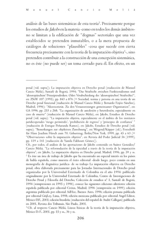 M     a    n    u     e    l       C     a    n     c    i   o         M     e    l    i   á




análisis de las bases sistemáticas de esta teoría2. Precisamente porque
los estudios de Jakobs en la materia -como en todos los demás ámbitos-
no se limitan a la edificación de “dogmas” sectoriales que una vez
establecidos se pretenden inmutables, o a la mera propuesta de
catálogos de soluciones “plausibles” -cosa que sucede con cierta
frecuencia precisamente con la teoría de la imputación objetiva3-, sino
pretenden contribuir a la construcción de una concepción sistemática,
no es éste (no puede ser) un tema cerrado para él. En efecto, en un




penal [vid. supra]); La imputación objetiva en Derecho penal (traducción de Manuel
Cancio Meliá), Santafé de Bogotá, 1994; “Das Strafrecht zwischen Funktionalismus und
‘alteuropäischem’ Prinzipiendenken. Oder: Verabschiedung des ‘alteuropäischen’ Strafrechts?”,
en: ZStW 107 (1995), pp. 843 a 876 (= Sociedad, norma y persona en una teoría de un
Derecho penal funcional [traducción de Manuel Cancio Meliá y Bernardo Feijóo Sánchez],
Madrid, 1996); “Akzessorietät. Zu den Voraussetzungen gemeinsamer Organisation”, en:
GA 1996, pp. 253 a 268; “La organización de autolesión y heterolesión, especialmente en
caso de muerte” (traducción de Manuel Cancio Meliá), en: Jakobs, Estudios de Derecho
penal (vid. supra); “La imputación objetiva, especialmente en el ámbito de los institutos
jurídicopenales ‘riesgo permitido’, ‘prohibición de regreso’ y ‘principio de confianza’ ”
(traducción de Enrique Peñaranda Ramos), en: Jakobs, Estudios de Derecho penal (vid.
supra); “Bemerkungen zur objektiven Zurechnung”, en: Weigend/Küpper (ed.), Festschrift
für Hans Joachim Hirsch zum 70. Geburtstag, Berlin/New York, 1999, pp. 45 a 63 (=
“Observaciones sobre la imputación objetiva”, en: Revista del Poder Judicial 56 [1999],
pp. 119 a 141 [traducción de Yamila Fakhouri Gómez]).
Cfr., por todos, el análisis de las aportaciones de Jakobs contenido en Suárez González/
Cancio Meliá, “La reformulación de la tipicidad a través de la teoría de la imputación
objetiva”, en: Jakobs, La imputación objetiva en Derecho penal, Madrid, 1996, pp. 59 y ss.
2
  Es éste un área de trabajo de Jakobs que ha encontrado un especial interés en los países
de habla española, como muestra el éxito editorial -desde luego, poco común en una
monografía de dogmática jurídica- de su trabajo La imputación objetiva en Derecho
penal, obra elaborada precisamente para las Jornadas Internacionales de Derecho penal
organizadas por la Universidad Externado de Colombia en el año 1994: publicado
originalmente por la Universidad Externado de Colombia, Centro de Investigaciones de
Derecho Penal y Filosofía del Derecho, Colección de estudios nº 1, Santafé de Bogotá,
1994 (reimpresiones en 1995 y 1996), conoce las siguientes ediciones ulteriores: edición
española publicada por editorial Civitas, Madrid, 1996 (reimpresión en 1999); edición
argentina publicada por editorial AdHoc, Buenos Aires, 1996; edición peruana publicada
por editorial GrijLey, Lima, 1998; edición mexicana publicada por editorial Angel Editor,
México D.F., 2001; edición brasileña (traducción del español de André Callegari) publicada
en 2001, Revista dos Tribunais, São Paulo, 2001.
3
  Cfr. al respecto Cancio Meliá, Líneas básicas de la teoría de la imputación objetiva,
México D. F., 2001, pp. 15 y ss., 36 y ss.

                                             206
 