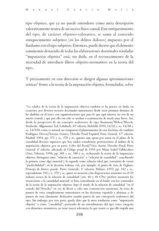 M     a    n    u    e    l        C     a    n    c    i    o        M     e    l    i   á




tipo objetivo, que ya no puede entenderse como mera descripción
valorativamente neutra de un suceso físico-causal. Este enriquecimiento
del tipo, de carácter objetivo-valorativo, se suma al conocido
enriquecimiento subjetivo (en los delitos dolosos) impuesto por el
finalismo con el tipo subjetivo. Entonces, puede decirse que el elemento
común más destacado de todas las elaboraciones doctrinales rotuladas
“imputación objetiva” está, sin duda, en el reconocimiento de la
necesidad de introducir filtros objetivo-normativos en la teoría del
tipo.

Y precisamente en esta dirección se dirigen algunas aproximaciones
críticas5 frente a la teoría de la imputación objetiva, formuladas, sobre



5
  La validez de la teoría de la imputación objetiva también se ha puesto en duda, en
ocasiones, por diversos sectores doctrinales minoritarios desde otras premisas distintas de
las aludidas en el texto, con argumentaciones que para lo que aquí interesa no son de un
interés central, y que por ello tan sólo se reseñan a continuación de modo muy breve. Así,
desde la perspectiva de un concepto avalorativo de tipo Baumann/Weber/Mitsch,
Strafrecht. Allgemeiner Teil. Lehrbuch, 10ª edición, Bielefeld, 1995, 14/62 y ss., 14/88 y
ss., 14/100, como es natural, no comparten el planteamiento de esta doctrina; cfr. también
Rodríguez Devesa/Serrano Gómez, Derecho Penal Español, Parte General, 17ª edición,
Madrid, 1994, pp. 371 y ss., 378 y ss., quienes aún optan por tratar en el plano de la
causalidad diversos supuestos que hoy suelen considerarse pertenecientes al ámbito de la
imputación objetiva; por su parte, Cobo del Rosal/Vives Antón, Derecho Penal, Parte
General, 4ª edición, adecuada al Código penal de 1995 por María Isabel Valldecabres
Ortiz, Valencia, 1996, pp. 385 y ss., 388 y ss., rechazando la teoría de la imputación
objetiva, distinguen entre “relación de causación” y “relación de causalidad”, concibiendo
la primera como algo material y la segunda como relación ideal que concurrirá de existir
“predecibilidad”; en la doctrina italiana, vid., por ejemplo, el punto de vista de Pagliaro,
Principi di diritto penale. Parte Generale, 4ª edición, Milano, 1993, pp. 342 y ss.,
especialmente 342 y s., 370 y ss., quien en atención a las disposiciones existentes en el CP
italiano acerca de la relación de causalidad (arts. 40 y 41 CPit) prefiere mantener las
restricciones a la causalidad material -si bien coincidiendo en el fondo con los contenidos
de la teoría de la imputación objetiva- bajo el rótulo de la relación de causalidad “en el
sentido del Derecho” en vez de llevar a cabo una construcción autónoma. Se trata de
puntos de vista completamente minoritarios en las doctrinas española y alemana, y de
puntos de vista claramente desfasados cuando parten de una concepción avalorativa del
tipo. Sin embargo, por otra parte, queda claro que la mera rotulación como “imputación
objetiva” o como “causalidad”, partiendo de un entendimiento del tipo como categoría
con elementos normativos, no tiene mayor relevancia; lo que ocurre es que ello impide una

                                             208
 