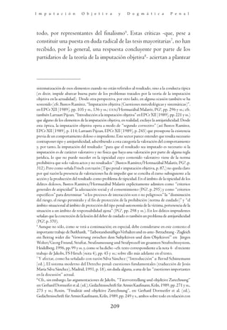 I m p u t a c i ó n           O b j e t i v a         y     D o g m á t i c a            P e n a l




todo, por representantes del finalismo6. Estas críticas -que, pese a
constituir una puesta en duda radical de las tesis mayoritarias7, no han
recibido, por lo general, una respuesta concluyente por parte de los
partidarios de la teoría de la imputación objetiva8- aciertan a plantear



sistematización de esos elementos cuando no están referidos al resultado, sino a la conducta típica
(es decir, impide abarcar buena parte de los problemas tratados por la teoría de la imputación
objetiva en la actualidad). Desde otra perspectiva, por otro lado, en alguna ocasión también se ha
sostenido (cfr. Bustos Ramírez, “Imputación objetiva (Cuestiones metodológicas y sistemáticas)”,
en EPCr XII [1989], pp. 105 y ss., 136 y ss.; IDEM/Hormazábal Malarée, PG4, pp. 296 y ss.; cfr.
también Larrauri Pijoan, “Introducción a la imputación objetiva” en EPCr XII [1989], pp. 221 y ss.)
que alguno de los elementos de la imputación objetiva, en realidad, excluye la antijuridicidad. Desde
esta óptica, la imputación objetiva opera a modo de “segundo correctivo” (así Bustos Ramírez,
EPCr XII [1989], p. 114; Larrauri Pijoan, EPCr XII [1989], p. 245) que presupone la existencia
previa de un comportamiento doloso o imprudente. Este sector parece entender que resulta necesario
contraponer tipo y antijuridicidad, adscribiendo a esta categoría la valoración del comportamiento
y, por tanto, la imputación del resultado: “para que el resultado sea imputado es necesario si la
imputación es de carácter valorativo y no física que haya una valoración por parte de alguna regla
jurídica, lo que no puede suceder en la tipicidad cuyo contenido valorativo viene de la norma
prohibitiva que solo valora actos y no resultados” (Bustos Ramírez/Hormazábal Malarée, PG4, p.
312). Pero como señala Frisch con razón (Tipo penal e imputación objetiva, p. 87,) no queda claro
por qué razón la presencia de valoraciones ha de impedir que se conciba el curso subsiguiente a la
acción y la producción del resultado como problema de tipicidad. En el ámbito de la tipicidad de los
delitos dolosos, Bustos Ramírez/Hormazábal Malarée explícitamente admiten como “criterios
generales de atipicidad” la adecuación social y el consentimiento (PG4, p. 295) y como “criterios
específicos” para determinar “si los procesos de interacción son o no peligrosos” la “disminución
del riesgo, el riesgo permitido y el fin de protección de la prohibición (norma de cuidado)” y “el
ámbito situacional al ámbito de protección del tipo penal-autonomía de la víctima, pertenencia de la
situación a un ámbito de responsabilidad ajena” (PG4, pp. 298 y ss.). En los delitos imprudentes
señalan que la concreción de la lesión del deber de cuidado es también un problema de antijuridicidad
(PG4, p. 370).
6
  Aunque no sólo, como se verá a continuación; en especial, debe considerarse en este contexto el
importante trabajo de Burkhardt, “Tatbestandsmäßiges Verhalten und ex-ante- Betrachtung - Zugleich
ein Beitrag wider die ‘Verwirrung zwischen dem Subjektiven und dem Objektiven’” en: Jürgen
Wolter/Georg Freund, Straftat, Strafzumessung und Strafprozeß im gesamten Strafrechtssystem,
Heidelberg, 1996, pp. 99 y ss. y, como se ha dicho –cfr. texto correspondiente a la nota 4- el reciente
trabajo de Jakobs, FS Hirsch (nota 4), pp. 45 y ss.; sobre ello más adelante en el texto.
7
  Y afectar, como ha señalado con razón Silva Sánchez (“Introducción” a: Bernd Schünemann
[ed.], El sistema moderno del Derecho penal: cuestiones fundamentales (traducción de Jesús
María Silva Sánchez), Madrid, 1991, p. 18), sin duda alguna, a una de las “cuestiones importantes
en la discusión” actual.
8
  Cfr., sin embargo, las argumentaciones de Jakobs, “Tätervorstellung und objektive Zurechnung”
en: Gerhard Dornseifer et al. (ed.), Gedächtnisschrift für Armin Kaufmann, Köln, 1989, pp. 271 y ss.,
275 y ss.; Roxin, “Finalität und objektive Zurechnung”, en: Gerhard Dornseifer et al. (ed.),
Gedächtnisschrift für Armin Kaufmann, Köln, 1989, pp. 249 y s., ambos sobre todo en relación con

                                                 209
 