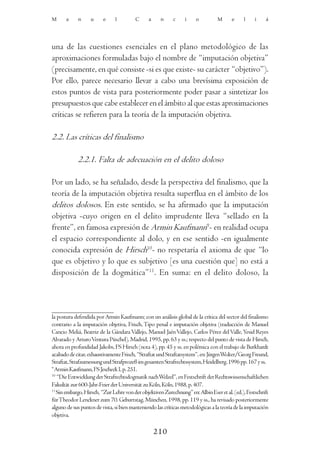 M      a    n      u     e     l        C      a     n     c     i    o          M      e    l     i    á




una de las cuestiones esenciales en el plano metodológico de las
aproximaciones formuladas bajo el nombre de “imputación objetiva”
(precisamente, en qué consiste -si es que existe- su carácter “objetivo”).
Por ello, parece necesario llevar a cabo una brevísima exposición de
estos puntos de vista para posteriormente poder pasar a sintetizar los
presupuestos que cabe establecer en el ámbito al que estas aproximaciones
críticas se refieren para la teoría de la imputación objetiva.

2.2. Las críticas del finalismo

            2.2.1. Falta de adecuación en el delito doloso

Por un lado, se ha señalado, desde la perspectiva del finalismo, que la
teoría de la imputación objetiva resulta superflua en el ámbito de los
delitos dolosos. En este sentido, se ha afirmado que la imputación
objetiva -cuyo origen en el delito imprudente lleva “sellado en la
frente”, en famosa expresión de Armin Kaufmann9- en realidad ocupa
el espacio correspondiente al dolo, y en ese sentido -en igualmente
conocida expresión de Hirsch10- no respetaría el axioma de que “lo
que es objetivo y lo que es subjetivo [es una cuestión que] no está a
disposición de la dogmática”11. En suma: en el delito doloso, la




la postura defendida por Armin Kaufmann; con un análisis global de la crítica del sector del finalismo
contrario a la imputación objetiva, Frisch, Tipo penal e imputación objetiva (traducción de Manuel
Cancio Meliá, Beatriz de la Gándara Vallejo, Manuel Jaén Vallejo, Carlos Pérez del Valle, Yesid Reyes
Alvarado y Arturo Ventura Püschel), Madrid, 1995, pp. 63 y ss.; respecto del punto de vista de Hirsch,
ahora en profundidad Jakobs, FS Hirsch (nota 4), pp. 45 y ss. en polémica con el trabajo de Burkhardt
acabado de citar, exhaustivamente Frisch, “Straftat und Straftatsystem”, en: Jürgen Wolter/Georg Freund,
Straftat, Strafzumessung und Strafprozeß im gesamten Strafrechtssystem, Heidelberg, 1996 pp. 167 y ss.
9
  Armin Kaufmann, FS Jescheck I, p. 251.
10
   “Die Entwicklung der Strafrechtsdogmatik nach Welzel”, en Festschrift der Rechtswissenschaftlichen
Fakultät zur 600-Jahr-Feier der Universität zu Köln, Köln, 1988, p. 407.
11
   Sin embargo, Hirsch, “Zur Lehre von der objektiven Zurechnung” en: Albin Eser et al. (ed.), Festschrift
für Theodor Lenckner zum 70. Geburtstag, München, 1998, pp. 119 y ss., ha revisado posteriormente
alguno de sus puntos de vista, si bien manteniendo las críticas metodológicas a la teoría de la imputación
objetiva.

                                                   210
 