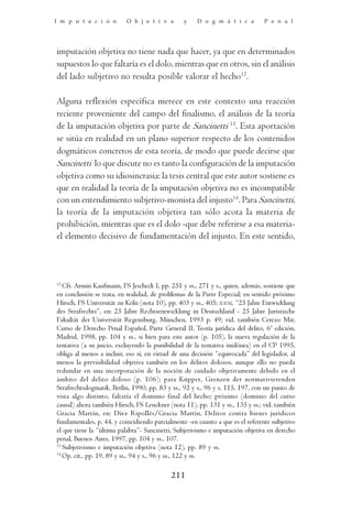 I m p u t a c i ó n        O b j e t i v a       y    D o g m á t i c a         P e n a l




imputación objetiva no tiene nada que hacer, ya que en determinados
supuestos lo que faltaría es el dolo, mientras que en otros, sin el análisis
del lado subjetivo no resulta posible valorar el hecho12.

Alguna reflexión específica merece en este contexto una reacción
reciente proveniente del campo del finalismo, el análisis de la teoría
de la imputación objetiva por parte de Sancinetti 13. Esta aportación
se sitúa en realidad en un plano superior respecto de los contenidos
dogmáticos concretos de esta teoría, de modo que puede decirse que
Sancinetti lo que discute no es tanto la configuración de la imputación
objetiva como su idiosincrasia: la tesis central que este autor sostiene es
que en realidad la teoría de la imputación objetiva no es incompatible
con un entendimiento subjetivo-monista del injusto14. Para Sancinetti,
la teoría de la imputación objetiva tan sólo acota la materia de
prohibición, mientras que es el dolo -que debe referirse a esa materia-
el elemento decisivo de fundamentación del injusto. En este sentido,



12
   Cfr. Armin Kaufmann, FS Jescheck I, pp. 251 y ss., 271 y s., quien, además, sostiene que
en conclusión se trata, en realidad, de problemas de la Parte Especial; en sentido próximo
Hirsch, FS Universität zu Köln (nota 10), pp. 403 y ss., 405; IDEM, “25 Jahre Entwicklung
des Strafrechts”, en: 25 Jahre Rechtsentwicklung in Deutschland - 25 Jahre Juristische
Fakultät der Universität Regensburg, München, 1993 p. 49; vid. también Cerezo Mir,
Curso de Derecho Penal Español, Parte General II, Teoría jurídica del delito, 6ª edición,
Madrid, 1998, pp. 104 y ss., si bien para este autor (p. 105), la nueva regulación de la
tentativa (a su juicio, excluyendo la punibilidad de la tentativa inidónea) en el CP 1995,
obliga al menos a incluir, eso sí, en virtud de una decisión “equivocada” del legislador, al
menos la previsibilidad objetiva también en los delitos dolosos, aunque ello no pueda
redundar en una incorporación de la noción de cuidado objetivamente debido en el
ámbito del delito doloso (p. 106); para Küpper, Grenzen der normativierenden
Strafrechtsdogmatik, Berlín, 1990, pp. 83 y ss., 92 y s., 96 y s. 115, 197, con un punto de
vista algo distinto, faltaría el dominio final del hecho; próximo (dominio del curso
causal) ahora también Hirsch, FS Lenckner (nota 11), pp. 131 y ss., 135 y ss.; vid. también
Gracia Martín, en: Díez Ripollés/Gracia Martín, Delitos contra bienes jurídicos
fundamentales, p. 44, y coincidiendo parcialmente -en cuanto a que es el referente subjetivo
el que tiene la “última palabra”- Sancinetti, Subjetivismo e imputación objetiva en derecho
penal, Buenos Aires, 1997, pp. 104 y ss., 107.
13
   Subjetivismo e imputación objetiva (nota 12), pp. 89 y ss.
14
   Op. cit., pp. 19, 89 y ss., 94 y s., 96 y ss., 122 y ss.

                                            211
 