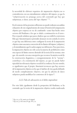 M        a    n    u     e    l       C     a    n    c   i   o   M   e   l   i   á




la necesidad de elaborar requisitos de imputación objetiva no es
contradictoria con un entendimiento subjetivo del injusto, ya que la
“subjetivización no prejuzga acerca del contenido que hay que
subjetivizar, es decir, acerca del ‘tipo objetivo’ ”15.

En el contexto de las presentes reflexiones no puede realizarse un análisis
exhaustivo de este original intento de tomar el bastión de la imputación
objetiva por sorpresa en vez de combatirlo -como han hecho otros
sectores del finalismo a los que se alude a continuación en el texto-.
Pero sí puede señalarse que parece dudoso que sea viable la convivencia
feliz que Sancinetti parece pretender alcanzar: en este sentido, lo cierto
es que hay una diferencia entre configurar la teoría de la imputación
objetiva como una mera concreción de los límites del injusto (subjetivo)
y el entendimiento que le suelen asignar sus defensores. Pues para éstos,
la imputación objetiva no sólo acota la materia de prohibición como
una especie de límite externo derivado de la teoría de las normas, sino
que -de acuerdo con una concepción que reconoce la misión social de
la construcción dogmática y consiguientemente de la “norma”-
contribuye a la constitución del injusto, ya que no puede haber
tipicidad sin relevancia objetivo-social de la conducta. En este sentido,
es significativo que el propio Sancinetti reconozca que hay sectores
de la imputación objetiva en los que el ámbito de ésta queda definido
de modo completamente objetivo, sin que la adición de datos
subjetivos pueda modificar los contornos de lo típico16.

              2.2.2. Falta de adecuación en el delito imprudente

Por otro lado, igualmente desde la perspectiva del finalismo, se ha
sostenido que la teoría de la imputación objetiva resulta inadecuada




15
     Op. cit., p. 94, cursiva en el original.
16
     Op. cit., p. 110, nota 29, pp. 111 y ss.

                                                212
 