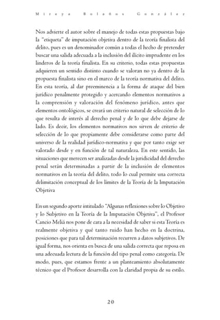 M   i   r   e   y   a   B   o   l   a   ñ    o   s   G   o   n   z   á   l   e   z




Nos advierte el autor sobre el manejo de todas estas propuestas bajo
la “etiqueta” de imputación objetiva dentro de la teoría finalista del
delito, pues es un denominador común a todas el hecho de pretender
buscar una salida adecuada a la inclusión del ilícito imprudente en los
linderos de la teoría finalista. En su criterio, todas estas propuestas
adquieren un sentido distinto cuando se valoran no ya dentro de la
propuesta finalista sino en el marco de la teoría normativa del delito.
En esta teoría, al dar preeminencia a la forma de ataque del bien
jurídico penalmente protegido y acercando elementos normativos a
la comprensión y valoración del fenómeno jurídico, antes que
elementos ontológicos, se creará un criterio natural de selección de lo
que resulta de interés al derecho penal y de lo que debe dejarse de
lado. Es decir, los elementos normativos nos sirven de criterio de
selección de lo que propiamente debe considerarse como parte del
universo de la realidad jurídico-normativa y que por tanto exige ser
valorado desde y en función de tal naturaleza. En este sentido, las
situaciones que merecen ser analizadas desde la juridicidad del derecho
penal serán determinadas a partir de la inclusión de elementos
normativos en la teoría del delito, todo lo cual permite una correcta
delimitación conceptual de los límites de la Teoría de la Imputación
Objetiva

En un segundo aporte intitulado “Algunas reflexiones sobre lo Objetivo
y lo Subjetivo en la Teoría de la Imputación Objetiva”, el Profesor
Cancio Meliá nos pone de cara a la necesidad de saber si esta Teoría es
realmente objetiva y qué tanto ruido han hecho en la doctrina,
posiciones que para tal determinación recurren a datos subjetivos. De
igual forma, nos orienta en busca de una salida correcta que reposa en
una adecuada lectura de la función del tipo penal como categoría. De
modo, pues, que estamos frente a un planteamiento absolutamente
técnico que el Profesor desarrolla con la claridad propia de su estilo.




                                        20
 