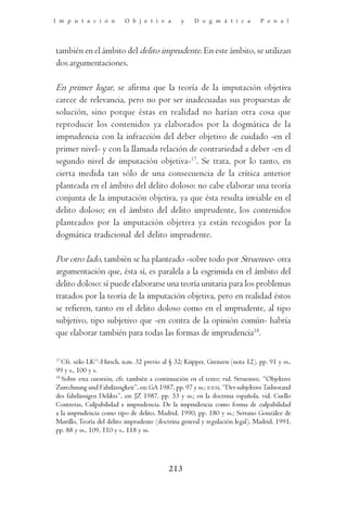 I m p u t a c i ó n       O b j e t i v a       y    D o g m á t i c a         P e n a l




también en el ámbito del delito imprudente. En este ámbito, se utilizan
dos argumentaciones.

En primer lugar, se afirma que la teoría de la imputación objetiva
carece de relevancia, pero no por ser inadecuadas sus propuestas de
solución, sino porque éstas en realidad no harían otra cosa que
reproducir los contenidos ya elaborados por la dogmática de la
imprudencia con la infracción del deber objetivo de cuidado -en el
primer nivel- y con la llamada relación de contrariedad a deber -en el
segundo nivel de imputación objetiva-17. Se trata, por lo tanto, en
cierta medida tan sólo de una consecuencia de la crítica anterior
planteada en el ámbito del delito doloso: no cabe elaborar una teoría
conjunta de la imputación objetiva, ya que ésta resulta inviable en el
delito doloso; en el ámbito del delito imprudente, los contenidos
planteados por la imputación objetiva ya están recogidos por la
dogmática tradicional del delito imprudente.

Por otro lado, también se ha planteado -sobre todo por Struensee- otra
argumentación que, ésta sí, es paralela a la esgrimida en el ámbito del
delito doloso: sí puede elaborarse una teoría unitaria para los problemas
tratados por la teoría de la imputación objetiva, pero en realidad éstos
se refieren, tanto en el delito doloso como en el imprudente, al tipo
subjetivo, tipo subjetivo que -en contra de la opinión común- habría
que elaborar también para todas las formas de imprudencia18.

17
   Cfr. sólo LK11-Hirsch, n.m. 32 previo al § 32; Küpper, Grenzen (nota 12), pp. 91 y ss.,
99 y s., 100 y s.
18
   Sobre esta cuestión, cfr. también a continuación en el texto; vid. Struensee, “Objektive
Zurechnung und Fahrlässigkeit”, en: GA 1987, pp. 97 y ss.; IDEM, “Der subjektive Tatbestand
des fahrlässigen Delikts”, en: JZ 1987, pp. 53 y ss.; en la doctrina española, vid. Cuello
Contreras, Culpabilidad e imprudencia. De la imprudencia como forma de culpabilidad
a la imprudencia como tipo de delito, Madrid, 1990, pp. 180 y ss.; Serrano González de
Murillo, Teoría del delito imprudente (doctrina general y regulación legal), Madrid, 1991,
pp. 88 y ss., 109, 110 y s., 118 y ss.




                                           213
 