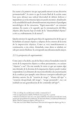 I m p u t a c i ó n          O b j e t i v a         y     D o g m á t i c a           P e n a l




En cuanto a lo primero: sin que aquí pueda entrarse en una discusión
pormenorizada21, lo cierto es que la teoría final de la acción como
base para afirmar una radical diversidad de delitos dolosos e
imprudentes ya en la estructura típica no puede encontrar -abandonado
en la actualidad de modo abrumadoramente mayoritario el paradigma
metodológico de las estructuras “lógico-materiales”- un consenso
mínimo. En cuanto a lo segundo: que la sistematización del filtro
objetivo deba hacerse bajo el rótulo de la “dominabilidad objetiva”
u otro es, evidentemente, lo de menos22.

Queda entonces la segunda gran línea de argumentación de las que se
ha hablado: el carácter objetivo y subjetivo de los criterios de la teoría
de la imputación objetiva. Como se verá inmediatamente a
continuación, a esta crítica -formulada, como ahora se señalará, no
sólo por autores finalistas- le corresponde una relevancia mucho mayor.

2.3. La perspectiva de enjuiciamiento

Como antes se ha dicho, una de las líneas críticas formuladas contra la
teoría de la imputación objetiva se refiere precisamente a su carácter
“objetivo” o no23. En este sentido, lo cierto es que un examen algo
más detenido de la doctrina de la imputación objetiva puede resultar
sorprendente. Los elementos de esta teoría referidos a la caracterización
de la conducta (por ejemplo, entre diversos conceptos utilizados por
distintos autores, los de “creación de riesgo”, “alcance del tipo” o
“creación desaprobada del riesgo”, “riesgo permitido”, etc.) en
realidad son una generalización de los contenidos del tipo24.



21
   Vid., sin embargo, las consideraciones vertidas a continuación en 3.
22
   Vid. esta argumentación en Jakobs, FS Hirsch (nota 4), pp. 44 y s. y passim.
23
   Sobre las interrelaciones entre uno y otro aspecto del hecho en las desviaciones del curso causal,
cuestión que aquí queda fuera de consideración, vid. sólo Gómez Benítez, en Gimbernat/Schünemann/
Wolter, Omisión e imputación objetiva, 1995, pp. 91 y ss.
24
   Vid, sobre esto Cancio Meliá, Líneas básicas de la teoría de la imputación objetiva, pp. 64 y ss.

                                                215
 