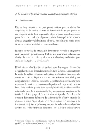 I m p u t a c i ó n       O b j e t i v a       y    D o g m á t i c a        P e n a l




3. Lo objetivo y lo subjetivo en la teoría de la imputación objetiva

3.1. Planteamiento

Está en juego, entonces, un presupuesto decisivo para un desarrollo
dogmático de la teoría: se trata de determinar hasta qué punto es
cierto que la teoría de la imputación objetiva puede concebirse como
parte de la teoría del tipo objetivo, es decir, hasta qué punto se trata
de una categoría verdaderamente objetiva, cuestión que, como antes
se ha visto, está sometida a un intenso debate.

El punto de partida de este análisis debe estar en recordar el progresivo
enriquecimiento -prácticamente desde su misma creación- del concepto
de tipo de VON LISZT-BELING-RADBRUCH, objetivo y avalorativo, por
elementos subjetivos y normativos35.

El criterio de clasificación sistemática que dio origen a la noción
original de tipo, es decir: elementos objetivo-fácticos en un sector de
la teoría del delito, elementos valorativos y subjetivos en otros, está,
como es sabido, ligado a un entendimiento metodológico
completamente obsoleto. Entonces, la justificación sistemática para
mantener determinadas estructuras dogmáticas debe provenir de otro
lado. Pero también parece claro que algún criterio clasificador debe
estar en la base de la construcción hoy comunmente aceptada de la
teoría del delito, y que debe ser posible designarlo. Por ello, si la
opinión dominante defensora de la imputación objetiva maneja la
distinción entre “tipo objetivo” y “tipo subjetivo”, atribuye a la
imputación objetiva al primero y después introduce datos subjetivos
(como los “conocimientos especiales” en el delito doloso) para



35
  Sobre esta evolución cfr. sólo últimamente Frisch, en: Wolter/Freund, Straftat (nota 6),
pp. 167 y ss.; Lesch, Revision (nota 32), IV. 2. b) aa).

                                           219
 