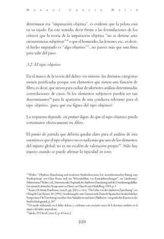 M      a    n      u     e     l        C      a     n     c     i    o          M      e    l     i    á




determinar esa “imputación objetiva”, es evidente que la pelota está
en su tejado. En este sentido, decir frente a las formulaciones de los
críticos que la teoría de la imputación objetiva “no se detiene ante
circunstancias subjetivas”36 o que el homicidio, las lesiones, etc., es decir,
el hecho imputado es “algo objetivo”37, no parece más que una finta
para salir del paso.

3.2. El tipo objetivo

En el marco de la teoría del delito -en síntesis- las distintas categorías
vienen justificadas porque son elementos que tienen una función de
filtro, es decir, que sirven para excluir de ulteriores análisis determinadas
constelaciones de casos. Si los elementos subjetivos pueden ser tan
determinantes38 para la aparición de una conducta relevante para el
tipo objetivo, ¿para qué esa figura del tipo objetivo?

La respuesta depende, en primer lugar, de que el tipo objetivo pueda
constituirse efectivamente en filtro.

El punto de partida que debería quedar claro para el análisis de esta
cuestión es que el tipo objetivo no es nada más que uno de los elementos
del injusto global; no es un escalón de valoración propio39. Sólo hay
injusto cuando se puede afirmar la tipicidad in toto.



36
   Wolter, “Objektive Zurechnung und modernes Strafrechtssystem. Ein normtheoretischer Beitrag zum
‘Risikoprinzip’ von Claus Roxin und zur ‘Wesentlichkeit von Kausalabweichungen’”, en: Gimbernat/
Schünemann/Wolter, (ed.), Internationale Dogmatik der objektiven Zurechnung und der Unterlassungsdelikte.
Ein spanisch-deutsches Symposium zu Ehren von Claus Roxin, Heidelberg, 1995, p. 3.
37
   Roxin, GS Armin Kaufmann (nota 8), pp. 250 y s.; IDEM, “Die Lehre von der objektiven Zurechnung”, en:
Chengchi Law Review 50 (1994), Sonderausgabe zum Taiwanesisch-Deutsch-Spanischen Strafrechtlichen
Symposium: DieVerwirrung zwischen dem Subjektiven und dem Objektiven - ein gordischer Knoten in der
Strafrechtsdogmatik, p. 247.
38
   De modo indiscutido en el delito doloso, y conforme a un creciente sector de la doctrina, también en el
injusto del delito imprudente.
39
   Jakobs, FS Hirsch (nota 4), p. 45 nota 2.

                                                   220
 