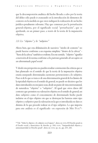 I m p u t a c i ó n        O b j e t i v a       y    D o g m á t i c a         P e n a l




que la descomposición analítica del hecho llevada a cabo por la teoría
del delito sólo puede ir avanzando en la introducción de elementos de
contexto en la medida en que estos indiquen la realización de un hecho
jurídico-penalmente relevante. Hay que comenzar por la perturbación
general-objetiva, por el significado social “perturbación”, que se
aprehende, en un primer paso, a través de la teoría de la imputación
objetiva.

3.3. Lo “objetivo” y lo “subjetivo”

Ahora bien, que esta delimitación de sucesivos “niveles de contexto” no
puede hacerse conforme a un esquema simplista “dentro de la cabeza” -
“fuera de la cabeza” también es evidente. En este sentido, “objetivo” significa
concreción de la norma conforme a los patrones generales de un sujeto en
un determinado papel social.

Y desde esta perspectiva no pueden resultar convincentes las críticas que se
han planteado en el sentido de que la teoría de la imputación objetiva
estaría usurpando determinadas cuestiones pertenecientes a lo subjetivo.
Pues si de lo que se trata es de una determinación general de los límites de
la tipicidad objetiva en el sentido de general, no puede ser decisivo que los
datos introducidos en este juicio sean, desde un punto de vista externonatural,
de naturaleza “objetiva” o “subjetiva”. Al igual que otros datos del
contexto que permiten esa valoración objetiva en el sentido de general, un
dato subjetivo como el conocimiento de determinado hecho puede
incluirse en el tipo objetivo sin que se destruyan las barreras entre tipo
objetivo y subjetivo: pues la valoración en la que es introducida ese dato es
distinta de la que procede realizar en el tipo subjetivo. Lo que importa
para este análisis es el significado -en expresión de MIR PUIG46-




46
   Vid. “Sobre lo objetivo y lo subjetivo en el injusto”, ahora en: IDEM, El Derecho penal en
el Estado social y democrático de derecho, p. 184; IDEM, “Antijuridicidad objetiva y
antinormatividad en Derecho penal”, ahora en: IDEM, op. cit., pp. 233, 241.

                                            223
 