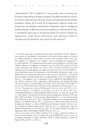 M     a    n    u    e    l        C     a    n    c    i    o        M     e    l    i   á




“intersubjetivo” de la conducta47. Y éste puede variar en función de
los datos conocidos por el sujeto actuante. Esta diferenciación en cuanto
al contexto relevante para efectuar el juicio de tipicidad puede incluso
trasladarse dentro de la teoría de la imputación objetiva: desde esta
perspectiva, las distintas instituciones dogmáticas que la configuran
pueden obtener su diferente posición sistemática en función de la clase
y cantidad de datos que se incorporen desde el contexto al juicio de
imputación, yendo desde valoraciones más abstractas hasta la
introducción de elementos más concretos del contexto48.




47
   A los efectos que aquí se persiguen -mostrar que la introducción de datos subjetivos,
como pueden ser determinados conocimientos, en la teoría del tipo objetivo, no supone
un sacrilegio sistemático-, baste lo dicho en el texto. Otra cuestión es cuál es el peso que
debe asignarse a lo “subjetivo” y a lo “objetivo” -esta vez, entendidas estas expresiones en
su sentido habitual- en la fundamentación del injusto. Esta problemática -para Mir Puig,
“Sobre lo subjetivo y lo subjetivo en el injusto”, en: IDEM, El Derecho penal en el Estado
social y democrático de derecho (nota 40), p. 181, “el debate doctrinal tal vez más
importante que ha tenido lugar en este siglo acerca de las bases de la teoría del delito”, y
cuya consideración como tal, evidentemente, excede del ámbito del presente estudio- se ha
manifestado en el contexto que aquí interesa sobre todo, en la cuestión de si el hecho de
que una conducta sea dolosa puede afectar a su peligrosidad, es decir, si el comportamiento
doloso es “más peligroso” que el imprudente, lo que conllevaría la imposibilidad de un
tipo objetivo común para dolo e imprudencia (afirmativamente, por ejemplo, Mir Puig,
“Función de la pena y teoría del delito en el Estado social y democrático de Derecho”, 2ª
ed., en: IDEM, El Derecho penal en el Estado social y democrático de derecho, pp. 67 y ss.,
69; IDEM, “La perspectiva ex ante en Derecho penal”, en: IDEM, op. cit., pp. 102 y s.; IDEM,
“Sobre lo objetivo y lo subjetivo en el injusto”, en IDEM , op. cit., p. 187; IDEM ,
“Antijuridicidad objetiva y antinormatividad en Derecho penal”, en: IDEM, op. cit., pp. 236
y s.; Silva Sánchez, Aproximación al Derecho penal contemporáneo, Barcelona, 1992, pp.
388 y 400; Luzón Peña, “La ‘determinación objetiva del hecho’”, en: IDEM, Derecho penal
de la circulación2, p. 116; Torío López, “Naturaleza y ámbito de la teoría de la imputación
objetiva”, en: ADPCP 1986, pp. 39 y s., 42; Sancinetti, “Observaciones sobre la teoría de
la imputación objetiva”, en: Cancio Meliá/Ferrante/Sancinetti, Estudios sobre la teoría
de la imputación objetiva, Buenos Aires, 1998, pp. 58 y ss.; Schünemann, “Über die
objektive Zurechnung”, en GA 1999, pp. 220 y ss. En contra, Martínez Escamilla, La
imputación objetiva del resultado, Madrid 1992, pp. 108 y ss.).
48
   Cfr. en esta línea Cancio Meliá, Conducta de la víctima e imputación objetiva en
Derecho Penal. Estudio sobre los ámbitos de responsabilidad de víctima y autor en
actividades arriesgadas, 1ª edición, Barcelona, 1998; 2ª edición, Barcelona y Santafé de
Bogotá, 2001, pp. 303 y ss., 315 y ss.

                                             224
 