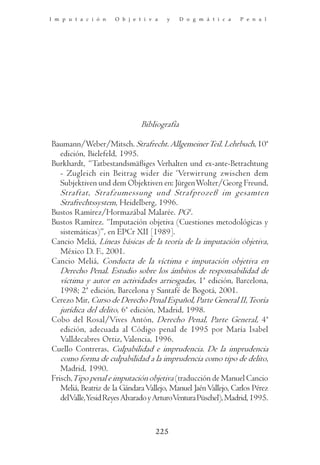 I m p u t a c i ó n   O b j e t i v a   y     D o g m á t i c a   P e n a l




                               Bibliografía

Baumann/Weber/Mitsch. Strafrecht. Allgemeiner Teil. Lehrbuch, 10ª
   edición, Bielefeld, 1995.
Burkhardt, “Tatbestandsmäßiges Verhalten und ex-ante-Betrachtung
   - Zugleich ein Beitrag wider die ‘Verwirrung zwischen dem
   Subjektiven und dem Objektiven en: Jürgen Wolter/Georg Freund,
   Straftat, Strafzumessung und Strafprozeß im gesamten
   Strafrechtssystem, Heidelberg, 1996.
Bustos Ramírez/Hormazábal Malarée. PG4.
Bustos Ramírez. “Imputación objetiva (Cuestiones metodológicas y
   sistemáticas)”, en EPCr XII [1989].
Cancio Meliá, Líneas básicas de la teoría de la imputación objetiva,
   México D. F., 2001.
Cancio Meliá, Conducta de la víctima e imputación objetiva en
   Derecho Penal. Estudio sobre los ámbitos de responsabilidad de
   víctima y autor en actividades arriesgadas, 1ª edición, Barcelona,
   1998; 2ª edición, Barcelona y Santafé de Bogotá, 2001.
Cerezo Mir, Curso de Derecho Penal Español, Parte General II, Teoría
   jurídica del delito, 6ª edición, Madrid, 1998.
Cobo del Rosal/Vives Antón, Derecho Penal, Parte General, 4ª
   edición, adecuada al Código penal de 1995 por María Isabel
   Valldecabres Ortiz, Valencia, 1996.
Cuello Contreras, Culpabilidad e imprudencia. De la imprudencia
   como forma de culpabilidad a la imprudencia como tipo de delito,
   Madrid, 1990.
Frisch,Tipo penal e imputación objetiva (traducción de Manuel Cancio
   Meliá, Beatriz de la Gándara Vallejo, Manuel Jaén Vallejo, Carlos Pérez
   delValle,Yesid Reyes Alvarado y ArturoVentura Püschel), Madrid, 1995.


                                    225
 