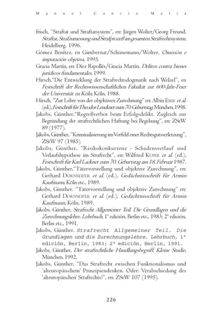 M    a   n   u    e   l      C    a    n    c   i   o     M     e   l   i   á




frisch, “Straftat und Straftatsystem”, en: Jürgen Wolter/Georg Freund,
    Straftat, Strafzumessung und Strafprozeß im gesamten Strafrechtssystem,
    Heidelberg, 1996.
Gómez Benítez, en Gimbernat/Schünemann/Wolter, Omisión e
    imputación objetiva, 1995.
Gracia Martín, en: Díez Ripollés/Gracia Martín, Delitos contra bienes
    jurídicos fundamentales, 1999.
Hirsch,“Die Entwicklung der Strafrechtsdogmatik nach Welzel”, en
    Festschrift der Rechtswissenschaftlichen Fakultät zur 600-Jahr-Feier
    der Universität zu Köln, Köln, 1988.
Hirsch, “Zur Lehre von der objektiven Zurechnung” en: Albin ESER et al.
    (ed.), Festschrift fürTheodor Lenckner zum 70. Geburtstag, München, 1998.
Jakobs, Günther.“Regreßverbot beim Erfolgsdelikt. Zugleich zur
    Begründung der strafrechtlichen Haftung bei Begehung”, en: ZStW
    89 (1977).
Jakobs, Günther. “Kriminalisierung imVorfeld einer Rechtsgutsverletzung”,
    ZStW 97 (1985).
Jakobs, Günther. “Risikokonkurrenz - Schadensverlauf und
    Verlaufshypothese im Strafrecht”, en: Wilfried KÜPER et al. (ed.),
    Festschrift für Karl Lackner zum 70. Geburtstag am 18. Februar 1987.
Jakobs, Günther.“Tätervorstellung und objektive Zurechnung”, en:
    Gerhard DORNSEIFER et al. (ed.), Gedächntisschrift für Armin
    Kaufmann, Köln etc., 1989.
Jakobs, Günther. “Tätervorstellung und objektive Zurechnung” en:
    Gerhard DORNSEIFER et al. (ed.), Gedächtnisschrift für Armin
    Kaufmann, Köln, 1989.
Jakobs, Günther. Strafrecht Allgemeiner Teil. Die Grundlagen und die
    Zurechnungslehre. Lehrbuch, 1ª edición, Berlin etc., 1983; 2ª edición,
    Berlin etc., 1991.
Jakobs, Günther. Strafrecht Allgemeiner Teil. Die
    Grundlagen und die Zurechnungslehre. Lehrbuch, 1ª
    edición, Berlin, 1983; 2ª edición, Berlin, 1991.
Jakobs, Günther. Der strafrechtliche Handlungsbegriff. Kleine Studie,
   München, 1992.
Jakobs, Günther. “Das Strafrecht zwischen Funktionalismus und
   ‘alteuropäischem’ Prinzipiendenken. Oder: Verabschiedung des
   ‘alteuropäischen’ Strafrechts?”, en: ZStW 107 (1995).


                                      226
 