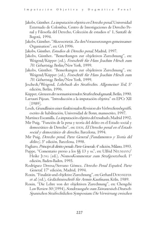 I m p u t a c i ó n    O b j e t i v a    y   D o g m á t i c a     P e n a l




Jakobs, Günther. La imputación objetiva en Derecho penal. Universidad
   Externado de Colombia, Centro de Investigaciones de Derecho Pe-
   nal y Filosofía del Derecho, Colección de estudios nº 1, Santafé de
   Bogotá, 1994.
Jakobs, Günther. “Akzessorietät. Zu den Voraussetzungen gemeinsamer
   Organisation”, en: GA 1996.
Jakobs, Günther. Estudios de Derecho penal, Madrid, 1997.
Jakobs, Günther. “Bemerkungen zur objektiven Zurechnung”, en:
   Weigend/Küpper (ed.), Festschrift für Hans Joachim Hirsch zum
   70. Geburtstag, Berlin/New York, 1999.
Jakobs, Günther. “Bemerkungen zur objektiven Zurechnung”, en:
   Weigend/Küpper (ed.), Festschrift für Hans Joachim Hirsch zum
   70. Geburtstag, Berlin/New York, 1999.
Jescheck/Weigend, Lehrbuch des Strafrechts. Allgemeiner Teil, 5ª
   edición, Berlin, 1996.
Küpper, Grenzen der normativierenden Strafrechtsdogmatik, Berlín, 1990.
Larrauri Pijoan. “Introducción a la imputación objetiva” en EPCr XII
   [1989].
Lesch, Grundlinien einer funktionalen Revision des Verbrechensbegriffs,
   escrito de habilitación, Universidad de Bonn, manuscrito, 1997.
Martínez Escamilla, La imputación objetiva del resultado, Madrid 1992.
Mir Puig, “Función de la pena y teoría del delito en el Estado social y
   democrático de Derecho”, en: IDEM, El Derecho penal en el Estado
   social y democrático de derecho, Barcelona, 1994.
Mir Puig, Derecho penal, Parte General (Fundamentos y Teoría del
   delito), 5ª edición, Barcelona, 1998.
Pagliaro, Principi di diritto penale. Parte Generale, 4ª edición, Milano, 1993.
Puppe, “Comentario previo a los §§ 13 y ss.”, en: Ulfrid NEUMANN/
   Heike JUNG (ed.), NomosKommentar zum Strafgesetzbuch, 1ª
   edición, Baden-Baden, 1995.
Rodríguez Devesa/Serrano Gómez, Derecho Penal Español, Parte
   General, 17ª edición, Madrid, 1994.
Roxin, “Finalität und objektive Zurechnung”, en: Gerhard DORNSEIFER
   et al. (ed.), Gedächtnisschrift für Armin Kaufmann, Köln, 1989.
Roxin, “Die Lehre von der objektiven Zurechnung”, en: Chengchi
   Law Review 50 (1994), Sonderausgabe zum Taiwanesisch-Deutsch-
   Spanischen Strafrechtlichen Symposium: Die Verwirrung zwischen



                                     227
 