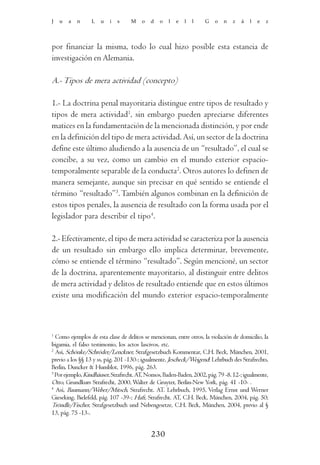 J   u   a   n    L    u   i   s    M    o   d   o   l   e   l   l   G    o   n   z   á   l   e   z




por financiar la misma, todo lo cual hizo posible esta estancia de
investigación en Alemania.

A.- Tipos de mera actividad (concepto)

1.- La doctrina penal mayoritaria distingue entre tipos de resultado y
tipos de mera actividad1, sin embargo pueden apreciarse diferentes
matices en la fundamentación de la mencionada distinción, y por ende
en la definición del tipo de mera actividad. Así, un sector de la doctrina
define este último aludiendo a la ausencia de un “resultado”, el cual se
concibe, a su vez, como un cambio en el mundo exterior espacio-
temporalmente separable de la conducta2. Otros autores lo definen de
manera semejante, aunque sin precisar en qué sentido se entiende el
término “resultado”3. También algunos combinan en la definición de
estos tipos penales, la ausencia de resultado con la forma usada por el
legislador para describir el tipo4.

2.- Efectivamente, el tipo de mera actividad se caracteriza por la ausencia
de un resultado sin embargo ello implica determinar, brevemente,
cómo se entiende el término “resultado”. Según mencioné, un sector
de la doctrina, aparentemente mayoritario, al distinguir entre delitos
de mera actividad y delitos de resultado entiende que en estos últimos
existe una modificación del mundo exterior espacio-temporalmente



1
  Como ejemplos de esta clase de delitos se mencionan, entre otros, la violación de domicilio, la
bigamia, el falso testimonio, los actos lascivos, etc.
2
  Así, Schönke/Schröder/Lenckner, Strafgesetzbuch Kommentar, C.H. Beck, München, 2001,
previo a los §§ 13 y ss, pág. 201 -130-; igualmente, Jescheck/Weigend: Lehrbuch des Strafrechts,
Berlin, Duncker & Humblot, 1996, pág. 263.
3
  Por ejemplo, Kindhäuser, Strafrecht. AT, Nomos, Baden-Baden, 2002, pág. 79 -8. 12-; igualmente,
Otto, Grundkurs Strafrecht, 2000, Walter de Gruyter, Berlin-New York, pág. 41 -10- .
4
  Así, Baumann/Weber/Mitsch, Strafrecht. AT. Lehrbuch, 1995, Verlag Ernst und Werner
Gieseking, Bielefeld, pág. 107 -39-; Haft, Strafrecht. AT, C.H. Beck, München, 2004, pág. 50;
Tröndle/Fischer, Strafgesetzbuch und Nebengesetze, C.H. Beck, München, 2004, previo al §
13, pág. 75 -13-.


                                            230
 