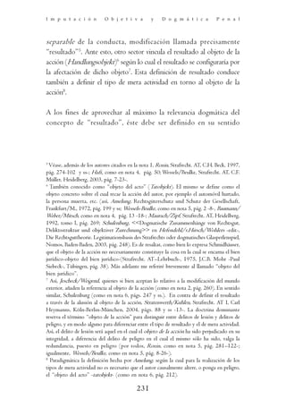 I m p u t a c i ó n         O b j e t i v a        y    D o g m á t i c a          P e n a l




separable de la conducta, modificación llamada precisamente
“resultado”5. Ante esto, otro sector vincula el resultado al objeto de la
acción (Handlungsobjekt)6 según lo cual el resultado se configuraría por
la afectación de dicho objeto7. Esta definición de resultado conduce
también a definir el tipo de mera actividad en torno al objeto de la
acción8.

A los fines de aprovechar al máximo la relevancia dogmática del
concepto de “resultado”, éste debe ser definido en su sentido




5
  Véase, además de los autores citados en la nota 1, Roxin, Strafrecht. AT, C.H. Beck, 1997,
pág. 274-102 y ss-; Haft, como en nota 4, pág. 50; Wessels/Beulke, Strafrecht. AT, C.F.
Müller, Heidelberg, 2003, pág. 7-23-.
6
  También conocido como “objeto del acto” (Tatobjekt). El mismo se define como el
objeto concreto sobre el cual recae la acción del autor, por ejemplo el automóvil hurtado,
la persona muerta, etc. (así, Amelung, Rechtsgüterschutz und Schutz der Gesellschaft,
Frankfurt/M., 1972, pág. 199 y ss; Wessels-Beulke, como en nota 5, pág. 2 -8-, Baumann/
Weber/Mitsch, como en nota 4, pág. 13 -18-; Maurach/Zipf, Strafrecht. AT, Heidelberg,
1992, tomo I, pág. 269; Schulenburg, <<Dogmatische Zusammenhänge von Rechtsgut,
Deliktsstruktur und objektiver Zurechnung>> en Hefendehl/v.Hirsch/Wohlers -edit-,
Die Rechtsguttheorie. Legitimationsbasis des Strafrechts oder dogmatisches Glasperlenspiel,
Nomos, Baden-Baden, 2003, pág. 248). Es de resaltar, como bien lo expresa Schmidhäuser,
que el objeto de la acción no necesariamente constituye la cosa en la cual se encarna el bien
jurídico-objeto del bien jurídico-(Strafrecht. AT–Lehrbuch-, 1975, J.C.B. Mohr -Paul
Siebeck-, Tübingen, pág. 38). Más adelante me referiré brevemente al llamado “objeto del
bien jurídico”.
7
  Así, Jescheck/Weigend, quienes si bien aceptan lo relativo a la modificación del mundo
exterior, añaden la referencia al objeto de la acción (como en nota 2, pág. 260). En sentido
similar, Schulenburg (como en nota 6, págs. 247 y ss.). En contra de definir el resultado
a través de la alusión al objeto de la acción, Stratenwerth/Kuhlen, Strafrecht. AT I, Carl
Heymanns, Köln-Berlin-München, 2004, págs. 88 y ss -13-. La doctrina dominante
reserva el término “objeto de la acción” para distinguir entre delitos de lesión y delitos de
peligro, y en modo alguno para diferenciar entre el tipo de resultado y el de mera actividad.
Así, el delito de lesión será aquel en el cual el objeto de la acción ha sido perjudicado en su
integridad, a diferencia del delito de peligro en el cual el mismo sólo ha sido, valga la
redundancia, puesto en peligro (por todos, Roxin, como en nota 5, pág. 281–122-;
igualmente, Wessels/Beulke, como en nota 5, pág. 8-26-).
8
  Paradigmática la definición hecha por Amelung, según la cual para la realización de los
tipos de mera actividad no es necesario que el autor causalmente altere, o ponga en peligro,
el “objeto del acto” -tatobjekt- (como en nota 6, pág. 212).

                                            231
 