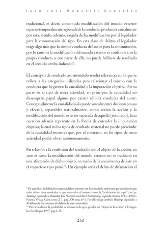 J   u   a   n      L   u   i   s      M    o   d   o    l   e   l   l    G    o   n   z   á    l   e   z




tradicional, es decir, como toda modificación del mundo exterior
espacio-temporalmente separada de la conducta, producida causalmente
por ésta, siendo, además, exigida dicha modificación por el legislador
para la consumación del tipo. En esta clase de delitos el legislador
exige algo más que la simple conducta del autor para la consumación,
por lo tanto si la modificación del mundo exterior se confunde con la
propia conducta o con parte de ella, no puede hablarse de resultado
en el sentido arriba indicado9.

El concepto de resultado así entendido tendrá relevancia en lo que se
refiere a las categorías utilizadas para relacionar el mismo con la
conducta que lo genera: la causalidad y la imputación objetiva. Por su
parte en el tipo de mera actividad, en principio, la causalidad no
desempeña papel alguno por existir sólo la conducta del autor.
Conceptualmente la causalidad sólo puede vincular entes distintos (causa
y efecto), separables naturalmente, como serían la acción y la
modificación del mundo exterior separada de aquélla (resultado). Esta
cuestión además repercute en la forma de entender la imputación
objetiva, la cual en los tipos de resultado material no puede prescindir
de la causalidad mientras que, por el contrario, en los tipos de mera
actividad podrá obrar autónomamente.

En relación a la confusión del resultado con el objeto de la acción, en
ciertos casos la modificación del mundo exterior no se traducirá en
una afectación de dicho objeto, en razón de la inexistencia de éste en
el respectivo tipo penal10. Un ejemplo sería el delito de difamación el



9
  De acuerdo a la definición expuesta deben entonces ser desechadas la opiniones que consideran que
todo delito tiene resultado, o que entienden el mismo como la “realización del tipo” (así ya,
Binding, siguiendo a Rümelin: Die Normen und ihre Übertretung, segunda edición 1914 –1965-,
Scientia Verlag Aalen, tomo 2, 1, pág. 300, nota n° 6. Por ello niega también Binding, siguiendo a
Kohlrausch, la existencia de delitos de mera actividad).
10
   Pareciera admitir la posibilidad de existencia de tipos penales sin “objeto de la acción”, Hettinger,
Jus-Lernbogen, 1997, pág. L 35.


                                               232
 