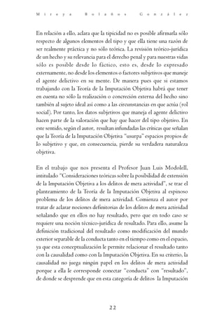 M   i   r   e   y   a   B   o   l   a   ñ    o   s   G   o   n   z   á   l   e   z




En relación a ello, aclara que la tipicidad no es posible afirmarla sólo
respecto de algunos elementos del tipo y que ella tiene una razón de
ser realmente práctica y no sólo teórica. La revisión teórico-jurídica
de un hecho y su relevancia para el derecho penal y para nuestras vidas
sólo es posible desde lo fáctico, esto es, desde lo expresado
externamente, no desde los elementos o factores subjetivos que maneje
el agente delictivo en su mente. De manera pues que si estamos
trabajando con la Teoría de la Imputación Objetiva habrá que tener
en cuenta no sólo la realización o concreción externa del hecho sino
también al sujeto ideal así como a las circunstancias en que actúa (rol
social). Por tanto, los datos subjetivos que maneja el agente delictivo
hacen parte de la valoración que hay que hacer del tipo objetivo. En
este sentido, según el autor, resultan infundadas las críticas que señalan
que la Teoría de la Imputación Objetiva “usurpa” espacios propios de
lo subjetivo y que, en consecuencia, pierde su verdadera naturaleza
objetiva.

En el trabajo que nos presenta el Profesor Juan Luis Modolell,
intitulado “Consideraciones teóricas sobre la posibilidad de extensión
de la Imputación Objetiva a los delitos de mera actividad”, se trae el
planteamiento de la Teoría de la Imputación Objetiva al espinoso
problema de los delitos de mera actividad. Comienza el autor por
tratar de aclarar nociones definitorias de los delitos de mera actividad
señalando que en ellos no hay resultado, pero que en todo caso se
requiere una noción técnico-jurídica de resultado. Para ello, asume la
definición tradicional del resultado como modificación del mundo
exterior separable de la conducta tanto en el tiempo como en el espacio,
ya que esta conceptualización le permite relacionar el resultado tanto
con la causalidad como con la Imputación Objetiva. En su criterio, la
causalidad no juega ningún papel en los delitos de mera actividad
porque a ella le corresponde conectar “conducta” con “resultado”,
de donde se desprende que en esta categoría de delitos la Imputación



                                        22
 
