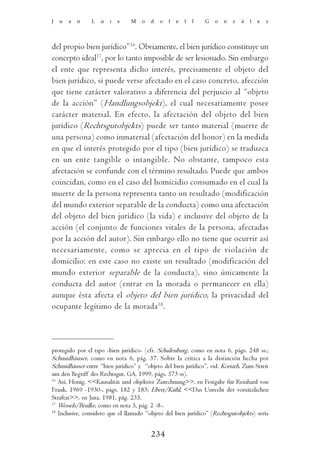 J   u   a   n   L   u   i   s   M    o   d   o   l   e   l   l   G   o   n   z   á   l   e   z




del propio bien jurídico”16. Obviamente, el bien jurídico constituye un
concepto ideal17, por lo tanto imposible de ser lesionado. Sin embargo
el ente que representa dicho interés, precisamente el objeto del
bien jurídico, sí puede verse afectado en el caso concreto, afección
que tiene carácter valorativo a diferencia del perjuicio al “objeto
de la acción” (Handlungsobjekt), el cual necesariamente posee
carácter material. En efecto, la afectación del objeto del bien
jurídico (Rechtsgutobjekts) puede ser tanto material (muerte de
una persona) como inmaterial (afectación del honor) en la medida
en que el interés protegido por el tipo (bien jurídico) se traduzca
en un ente tangible o intangible. No obstante, tampoco esta
afectación se confunde con el término resultado. Puede que ambos
coincidan, como en el caso del homicidio consumado en el cual la
muerte de la persona representa tanto un resultado (modificación
del mundo exterior separable de la conducta) como una afectación
del objeto del bien jurídico (la vida) e inclusive del objeto de la
acción (el conjunto de funciones vitales de la persona, afectadas
por la acción del autor). Sin embargo ello no tiene que ocurrir así
necesariamente, como se aprecia en el tipo de violación de
domicilio: en este caso no existe un resultado (modificación del
mundo exterior separable de la conducta), sino únicamente la
conducta del autor (entrar en la morada o permanecer en ella)
aunque ésta afecta el objeto del bien jurídico, la privacidad del
ocupante legítimo de la morada18.



protegido por el tipo -bien jurídico- (cfr. Schulenburg, como en nota 6, págs. 248 ss.;
Schmidhäuser, como en nota 6, pág. 37. Sobre la crítica a la distinción hecha por
Schmidhäuser entre “bien jurídico” y “objeto del bien jurídico”, vid. Koriath, Zum Streit
um den Begriff des Rechtsgut, GA, 1999, págs. 573 ss).
16
   Así, Honig, <<Kausalität und objektive Zurechnung>>, en Festgabe für Reinhard von
Frank, 1969 -1930-, págs. 182 y 183; Ebert/Kühl, <<Das Unrecht der vorsätzlichen
Straftat>>, en Jura, 1981, pág. 235.
17
   Wessels/Beulke, como en nota 5, pág. 2 -8-.
18
   Inclusive, considero que el llamado “objeto del bien jurídico” (Rechtsgutobjekts) sería


                                         234
 