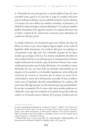 I m p u t a c i ó n          O b j e t i v a        y     D o g m á t i c a          P e n a l




4.- Partiendo de estos presupuestos se puede definir el tipo de mera
actividad como aquel en el cual sólo se exige la conducta del autor
para la realización del tipo, sin necesidad de un hecho (suceso) distinto
a la misma. En estos delitos la conducta constituye el principio y el
final de la realización típica, el punto final típico19. Lo anterior también
pudiera formularse de la siguiente manera: la conducta del autor será
el objeto central de las valoraciones necesarias para determinar la
realización del tipo penal.

La simple referencia a la descripción típica para definir esta clase de
delitos no basta ya que existen algunas figuras legales en las cuales el
legislador alude únicamente a la conducta del autor, sin embargo su
consumación exige algo más. Así, volviendo al grupo de los tipos
penales que protegen el honor, los mismos usualmente describen la
sola conducta del autor sin embargo para su consumación no basta la
simple atribución de un hecho capaz de lesionar el honor sino, como
señalé anteriormente, que el titular del interés, o la sociedad, se entere
del hecho. En este caso hace falta un resultado representado por el
impacto en la sociedad o en el ofendido. Igualmente, en los delitos de
revelación de secretos es necesario que al menos un sector de la
colectividad se entere de la información reservada. Si bien en delitos
como estos el legislador describe primordialmente la conducta del
autor, hace falta algo más que su sola existencia para que pueda hablarse
de un tipo consumado. Por lo tanto, tales tipos penales pudieran ser
calificados como tipos de resultado en el sentido de que hace falta un
cambio en el mundo exterior distinto de la propia conducta para la



el término apropiado para distinguir los conceptos de “lesión” y “peligro”. Así, la lesión sería
la afectación de dicho objeto, de allí que el término lesión tenga naturaleza valorativa,
aunque, como señalé anteriormente, el mismo pueda traducirse en una afección material o
ideal, en la medida en que el bien jurídico se materialice, encarne, en un ente material (vgr. la
vida de la persona) o inmaterial (el honor).
19
   Maurach-Zipf, como en nota 6, pág. 286 -27-; Graul, Abstrakte Gefährdungsdelikte und
Präsumtionen im Strafrecht, Duncker & Humblot, Berlin, 1991, pág. 20.

                                             235
 