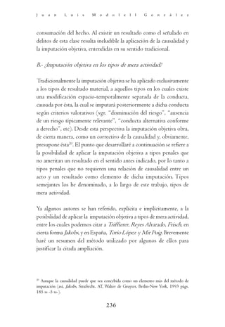J    u   a   n   L   u   i   s   M   o   d   o   l   e   l   l   G   o   n   z   á   l   e   z




consumación del hecho. Al existir un resultado como el señalado en
delitos de esta clase resulta ineludible la aplicación de la causalidad y
la imputación objetiva, entendidas en su sentido tradicional.

B.- ¿Imputación objetiva en los tipos de mera actividad?

Tradicionalmente la imputación objetiva se ha aplicado exclusivamente
a los tipos de resultado material, a aquellos tipos en los cuales existe
una modificación espacio-temporalmente separada de la conducta,
causada por ésta, la cual se imputará posteriormente a dicha conducta
según criterios valorativos (vgr. “disminución del riesgo”, “ausencia
de un riesgo típicamente relevante”, “conducta alternativa conforme
a derecho”, etc). Desde esta perspectiva la imputación objetiva obra,
de cierta manera, como un correctivo de la causalidad y, obviamente,
presupone ésta20. El punto que desarrollaré a continuación se refiere a
la posibilidad de aplicar la imputación objetiva a tipos penales que
no ameritan un resultado en el sentido antes indicado, por lo tanto a
tipos penales que no requieren una relación de causalidad entre un
acto y un resultado como elemento de dicha imputación. Tipos
semejantes los he denominado, a lo largo de este trabajo, tipos de
mera actividad.

Ya algunos autores se han referido, explícita e implícitamente, a la
posibilidad de aplicar la imputación objetiva a tipos de mera actividad,
entre los cuales podemos citar a Triffterer, Reyes Alvarado, Frisch, en
cierta forma Jakobs, y en España, Torío López y Mir Puig. Brevemente
haré un resumen del método utilizado por algunos de ellos para
justificar la citada ampliación.



20
  Aunque la causalidad puede que sea concebida como un elemento más del método de
imputación (así, Jakobs, Strafrecht. AT, Walter de Gruyter, Berlin-New York, 1993 págs.
185 ss -5 ss-).


                                         236
 
