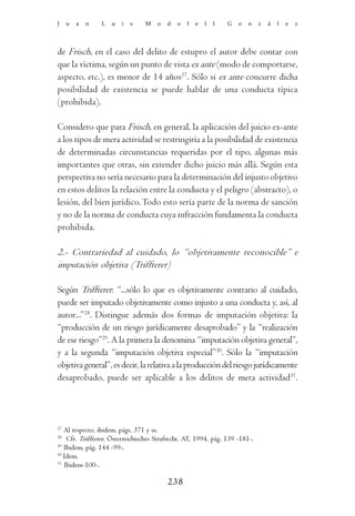 J    u   a   n   L   u   i   s   M    o   d   o   l   e   l   l   G   o   n   z   á   l   e   z




de Frisch, en el caso del delito de estupro el autor debe contar con
que la víctima, según un punto de vista ex ante (modo de comportarse,
aspecto, etc.), es menor de 14 años27. Sólo si ex ante concurre dicha
posibilidad de existencia se puede hablar de una conducta típica
(prohibida).

Considero que para Frisch, en general, la aplicación del juicio ex-ante
a los tipos de mera actividad se restringiría a la posibilidad de existencia
de determinadas circunstancias requeridas por el tipo, algunas más
importantes que otras, sin extender dicho juicio más allá. Según esta
perspectiva no sería necesario para la determinación del injusto objetivo
en estos delitos la relación entre la conducta y el peligro (abstracto), o
lesión, del bien jurídico. Todo esto sería parte de la norma de sanción
y no de la norma de conducta cuya infracción fundamenta la conducta
prohibida.

2.- Contrariedad al cuidado, lo “objetivamente reconocible” e
imputación objetiva (Triffterer)

Según Triffterer: “...sólo lo que es objetivamente contrario al cuidado,
puede ser imputado objetivamente como injusto a una conducta y, así, al
autor...”28. Distingue además dos formas de imputación objetiva: la
“producción de un riesgo jurídicamente desaprobado” y la “realización
de ese riesgo”29. A la primera la denomina “imputación objetiva general”,
y a la segunda “imputación objetiva especial”30. Sólo la “imputación
objetiva general”, es decir, la relativa a la producción del riesgo jurídicamente
desaprobado, puede ser aplicable a los delitos de mera actividad31.




27
   Al respecto, ibidem, págs. 371 y ss.
28
    Cfr. Triffterer, Österreichisches Strafrecht. AT, 1994, pág. 139 -181-.
29
   Ibidem, pág. 144 -99-.
30
   Idem.
31
   Ibidem-100-.

                                          238
 