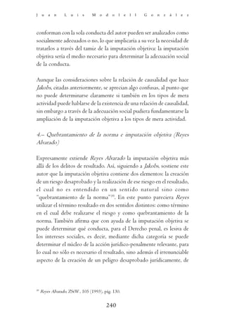 J    u   a   n    L   u   i   s   M   o   d   o   l   e   l   l   G   o   n   z   á   l   e   z




conforman con la sola conducta del autor pueden ser analizados como
socialmente adecuados o no, lo que implicaría a su vez la necesidad de
tratarlos a través del tamiz de la imputación objetiva: la imputación
objetiva sería el medio necesario para determinar la adecuación social
de la conducta.

Aunque las consideraciones sobre la relación de causalidad que hace
Jakobs, citadas anteriormente, se aprecian algo confusas, al punto que
no puede determinarse claramente si también en los tipos de mera
actividad puede hablarse de la existencia de una relación de causalidad,
sin embargo a través de la adecuación social pudiera fundamentarse la
ampliación de la imputación objetiva a los tipos de mera actividad.

4.– Quebrantamiento de la norma e imputación objetiva (Reyes
Alvarado)

Expresamente extiende Reyes Alvarado la imputación objetiva más
allá de los delitos de resultado. Así, siguiendo a Jakobs, sostiene este
autor que la imputación objetiva contiene dos elementos: la creación
de un riesgo desaprobado y la realización de ese riesgo en el resultado,
el cual no es entendido en un sentido natural sino como
“quebrantamiento de la norma”39. En este punto pareciera Reyes
utilizar el término resultado en dos sentidos distintos: como término
en el cual debe realizarse el riesgo y como quebrantamiento de la
norma. También afirma que con ayuda de la imputación objetiva se
puede determinar qué conducta, para el Derecho penal, es lesiva de
los intereses sociales, es decir, mediante dicha categoría se puede
determinar el núcleo de la acción jurídico-penalmente relevante, para
lo cual no sólo es necesario el resultado, sino además el irrenunciable
aspecto de la creación de un peligro desaprobado jurídicamente, de



39
     Reyes Alvarado, ZStW , 105 (1993), pág. 130.


                                          240
 
