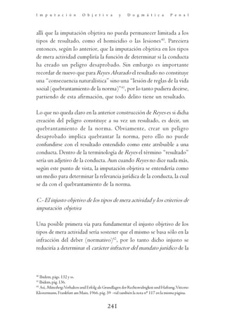 I m p u t a c i ó n          O b j e t i v a        y    D o g m á t i c a          P e n a l




allí que la imputación objetiva no pueda permanecer limitada a los
tipos de resultado, como el homicidio o las lesiones40. Pareciera
entonces, según lo anterior, que la imputación objetiva en los tipos
de mera actividad cumpliría la función de determinar si la conducta
ha creado un peligro desaprobado. Sin embargo es importante
recordar de nuevo que para Reyes Alvarado el resultado no constituye
una “consecuencia naturalística” sino una “lesión de reglas de la vida
social (quebrantamiento de la norma)”41, por lo tanto pudiera decirse,
partiendo de esta afirmación, que todo delito tiene un resultado.

Lo que no queda claro en la anterior construcción de Reyes es si dicha
creación del peligro constituye a su vez un resultado, es decir, un
quebrantamiento de la norma. Obviamente, crear un peligro
desaprobado implica quebrantar la norma, pero ello no puede
confundirse con el resultado entendido como ente atribuible a una
conducta. Dentro de la terminología de Reyes el término “resultado”
sería un adjetivo de la conducta. Aun cuando Reyes no dice nada más,
según este punto de vista, la imputación objetiva se entendería como
un medio para determinar la relevancia jurídica de la conducta, la cual
se da con el quebrantamiento de la norma.

C.- El injusto objetivo de los tipos de mera actividad y los criterios de
imputación objetiva

Una posible primera vía para fundamentar el injusto objetivo de los
tipos de mera actividad sería sostener que el mismo se basa sólo en la
infracción del deber (normativo)42, por lo tanto dicho injusto se
reduciría a determinar el carácter infractor del mandato jurídico de la



40
   Ibidem, págs. 132 y ss.
41
   Ibidem, pág. 136.
42
   Así, Münzberg, Verhalten und Erfolg als Grundlagen der Rechtswidrigkeit und Haftung, Vittorio
Klostermann, Frankfurt am Main, 1966, pág. 59 -vid también la nota n° 117 en la misma página.


                                            241
 