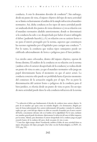 J    u   a   n   L   u   i   s     M   o   d   o   l   e   l   l   G    o   n   z   á   l   e   z




conducta. A esto lo denomino desvalor de conducta43. Sin embargo,
desde mi punto de vista, el injusto objetivo del tipo de mera actividad
no se limita exclusivamente al análisis de la simple infracción al mandato
normativo. Así, dicha conducta en los tipos de mera actividad puede
ser analizada desde dos puntos de vistas distintos: a) en su relación con
el mandato normativo aludido anteriormente, donde se determinará
si la conducta ha sido o no desaprobada por haber el autor infringido
el deber (pudiendo hacerlo); y b) en relación con su carácter lesivo o
no para el interés protegido por la norma, aspectos que constituyen
las razones esgrimidas por el legislador para castigar una conducta 44.
Por lo tanto, la conducta que realiza tipos semejantes puede ser
calificada adicionalmente de lesiva o peligrosa para el bien jurídico.

Los niveles antes esbozados, dentro del injusto objetivo, operan de
forma distinta. El análisis de la conducta en su relación con la norma
(análisis sobre el carácter desaprobado de la conducta) se realiza desde
un punto de vista ex-ante, ya que el mandato normativo sólo juega un
papel determinante hasta el momento en que el autor actuó. La
conducta concreta sólo puede ser prohibida hasta el preciso momento
del comienzo de la actuación exigida por el tipo. Por su parte la
determinación del carácter lesivo o peligroso de la conducta para el
bien jurídico, se efectúa desde un punto de vista ex-post. En un tipo
de mera actividad puede darse la sola conducta infractora de la norma



43
   La infracción al deber que fundamentaría el desvalor de conducta tiene carácter objetivo. Se
parte de un mandato que opera como un estándar dirigido a los destinatarios, dirigido por
tanto de forma indeterminada. Este carácter indeterminado del mandato (estándar de conducta)
explica por qué, a nivel del tipo objetivo no debe ser conocido el mandato por el autor concreto
del hecho, conocimiento relevante sólo en el ámbito de la culpabilidad. Por lo tanto, mediante
este mandato general puede desvalorarse objetivamente la infracción del autor al deber impuesto
por la norma. Además, para determinar el carácter desaprobado de la conducta, juega un papel
esencial el juicio de la conducta del autor, desde un punto de vista ex-ante.
44
   Como hace algún tiempo afirmó Nowakowski, también el delito de mera actividad deriva su
injusto del perjuicio del objeto protegido (Zur Lehre von der Rechtswidrigkeit, en ZStW , 63,
1951, pág. 326).

                                            242
 