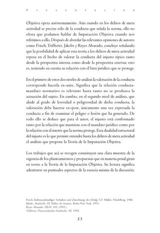 P       r        e       s        e       n        t       a        c       i       ó           n




Objetiva opera autónomamente. Aún cuando en los delitos de mera
actividad se precise sólo de la conducta que señala la norma, ello no
obsta que podamos hablar de Imputación Objetiva cuando nos
referimos a ello. Después de abordar las relevantes opiniones de autores
como Frisch, Triffterer, Jakobs y Reyes Alvarado, concluye señalando
que la posibilidad de aplicar esta teoría a los delitos de mera actividad
reposa en el hecho de valorar la conducta del injusto típico tanto
desde la perspectiva interna como desde la perspectiva externa; esto
es, teniendo en cuenta su relación con el bien jurídico que se protege.

En el primero de estos dos niveles de análisis la valoración de la conducta
corresponde hacerla ex–ante. Significa que la relación conducta-
mandato normativo es relevante hasta tanto no se produzca la
actuación del sujeto. En cambio, en el segundo nivel de análisis, que
alude al grado de lesividad o peligrosidad de dicha conducta, la
valoración debe hacerse ex–post, únicamente una vez expresada la
conducta a fin de examinar el peligro o lesión que ha generado. De
todo ello se deduce que para el autor, el injusto está conformado
tanto por la relación que mantiene con el mandato jurídico como por
la relación con el interés que la norma protege. Esta dualidad estructural
del injusto es lo que permite extender hasta los delitos de mera actividad
el análisis que propone la Teoría de la Imputación Objetiva.

Los trabajos que acá se recogen constituyen una clara muestra de la
vigencia de los planteamientos y propuestas que en materia penal giran
en torno a la Teoría de la Imputación Objetiva. Su lectura significa
adentrarse en puntuales aspectos de la esencia misma de la discusión.




Frisch.Tatbestandsmäßiges Verhalten und Zurechnung des Erfolg. C.F. Müller, Heidelberg, 1988.
Jakobs. Strafrecht. AT, Walter de Gruyter, Berlin-New York, 1993.
Reyes Alvarado. ZStW, 105 (1993).
Triffterer, Österreichisches Strafrecht. AT, 1994.

                                              23
 