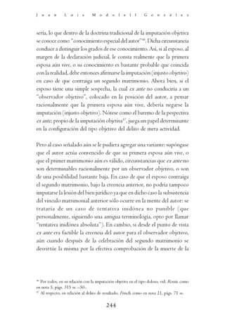 J   u   a   n   L   u   i   s    M   o   d   o   l   e   l   l   G   o   n   z   á   l   e   z




sería, lo que dentro de la doctrina tradicional de la imputación objetiva
se conoce como “conocimiento especial del autor”46. Dicha circunstancia
conduce a distinguir los grados de ese conocimiento. Así, si al esposo, al
margen de la declaración judicial, le consta realmente que la primera
esposa aún vive, o su conocimiento es bastante probable que coincida
con la realidad, debe entonces afirmarse la imputación (injusto objetivo)
en caso de que contraiga un segundo matrimonio. Ahora bien, si el
esposo tiene una simple sospecha, la cual ex ante no conduciría a un
“observador objetivo”, colocado en la posición del autor, a pensar
racionalmente que la primera esposa aún vive, debería negarse la
imputación (injusto objetivo). Nótese como el baremo de la pespectiva
ex ante, propio de la imputación objetiva47, juega un papel determinante
en la configuración del tipo objetivo del delito de mera actividad.

Pero al caso señalado aún se le pudiera agregar una variante: supóngase
que el autor actúa convencido de que su primera esposa aún vive, o
que el primer matrimonio aún es válido, circunstancias que ex ante no
son determinables racionalmente por un observador objetivo, o son
de una posibilidad bastante baja. En caso de que el esposo contraiga
el segundo matrimonio, bajo la creencia anterior, no podría tampoco
imputarse la lesión del bien jurídico ya que en dicho caso la subsistencia
del vinculo matrimonial anterior sólo ocurre en la mente del autor: se
trataría de un caso de tentativa inidónea no punible (que
personalmente, siguiendo una antigua terminología, opto por llamar
“tentativa inidónea absoluta”). En cambio, si desde el punto de vista
ex ante era factible la creencia del autor para el observador objetivo,
aún cuando después de la celebración del segundo matrimonio se
desvirtúe la misma por la efectiva comprobación de la muerte de la




46
   Por todos, en su relación con la imputación objetiva en el tipo doloso, vid. Roxin, como
en nota 5, págs. 315 ss. –50-.
47
   Al respecto, en relación al delito de resultado, Frisch, como en nota 21, págs. 71 ss.

                                         244
 
