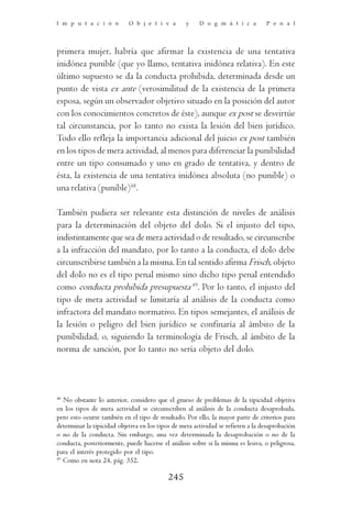 I m p u t a c i ó n         O b j e t i v a        y    D o g m á t i c a         P e n a l




primera mujer, habría que afirmar la existencia de una tentativa
inidónea punible (que yo llamo, tentativa inidónea relativa). En este
último supuesto se da la conducta prohibida, determinada desde un
punto de vista ex ante (verosimilitud de la existencia de la primera
esposa, según un observador objetivo situado en la posición del autor
con los conocimientos concretos de éste), aunque ex post se desvirtúe
tal circunstancia, por lo tanto no exista la lesión del bien jurídico.
Todo ello refleja la importancia adicional del juicio ex post también
en los tipos de mera actividad, al menos para diferenciar la punibilidad
entre un tipo consumado y uno en grado de tentativa, y dentro de
ésta, la existencia de una tentativa inidónea absoluta (no punible) o
una relativa (punible)48.

También pudiera ser relevante esta distinción de niveles de análisis
para la determinación del objeto del dolo. Si el injusto del tipo,
indistintamente que sea de mera actividad o de resultado, se circunscribe
a la infracción del mandato, por lo tanto a la conducta, el dolo debe
circunscribirse también a la misma. En tal sentido afirma Frisch, objeto
del dolo no es el tipo penal mismo sino dicho tipo penal entendido
como conducta prohibida presupuesta 49. Por lo tanto, el injusto del
tipo de mera actividad se limitaría al análisis de la conducta como
infractora del mandato normativo. En tipos semejantes, el análisis de
la lesión o peligro del bien jurídico se confinaría al ámbito de la
punibilidad, o, siguiendo la terminología de Frisch, al ámbito de la
norma de sanción, por lo tanto no sería objeto del dolo.



48
   No obstante lo anterior, considero que el grueso de problemas de la tipicidad objetiva
en los tipos de mera actividad se circunscriben al análisis de la conducta desaprobada,
pero esto ocurre también en el tipo de resultado. Por ello, la mayor parte de criterios para
determinar la tipicidad objetiva en los tipos de mera actividad se refieren a la desaprobación
o no de la conducta. Sin embargo, una vez determinada la desaprobación o no de la
conducta, posteriormente, puede hacerse el análisis sobre si la misma es lesiva, o peligrosa,
para el interés protegido por el tipo.
49
   Como en nota 24, pág. 352.

                                            245
 