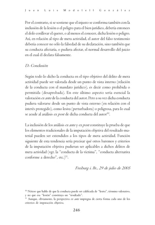 J    u   a   n   L   u   i   s   M    o   d    o   l   e   l   l   G   o   n   z   á   l   e   z




Por el contrario, si se sostiene que el injusto se conforma también con la
inclusión de la lesión o el peligro para el bien jurídico, debería entonces
el dolo conllevar el querer, o al menos el conocer, dicha lesión o peligro.
Así, en relación al tipo de mera actividad, el autor del falso testimonio
debería conocer no sólo la falsedad de su declaración, sino también que
su conducta afectaría, o pudiera afectar, el normal desarrollo del juicio
en el cual él declara falsamente.

D.- Conclusión

Según todo lo dicho la conducta en el tipo objetivo del delito de mera
actividad puede ser valorada desde un punto de vista interno (relación
de la conducta con el mandato jurídico), es decir como prohibida o
permitida (desaprobada). En este último aspecto sería esencial la
valoración ex ante de la conducta del autor. Pero a su vez dicha conducta
pudiera valorarse desde un punto de vista externo (en relación con el
interés protegido), como lesiva (perturbadora) o peligrosa, para lo cual
se acude al análisis ex post de dicha conducta del autor50.

La inclusión de los análisis ex ante y ex post constituye la prueba de que
los elementos tradicionales de la imputación objetiva del resultado ma-
terial pueden ser extendidos a los tipos de mera actividad. Función
siguiente de esta tendencia sería precisar qué otros baremos y criterios
de la imputación objetiva pudieran ser aplicables a dichos delitos de
mera actividad (vgr. la “conducta de la víctima”, “conducta alternativa
conforme a derecho”, etc.)51.

                                              Freiburg i. Br., 29 de julio de 2005




50
   Nótese que hablo de que la conducta puede ser calificada de “lesiva”, término valorativo,
y no que esa “lesión” constituya un “resultado”.
51
   Aunque, obviamente, la perspectiva ex ante impregna de cierta forma cada uno de los
criterios de imputación objetiva.

                                          246
 