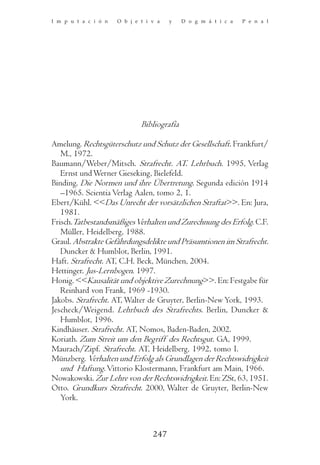 I m p u t a c i ó n   O b j e t i v a   y    D o g m á t i c a   P e n a l




                              Bibliografía

Amelung. Rechtsgüterschutz und Schutz der Gesellschaft. Frankfurt/
   M., 1972.
Baumann/Weber/Mitsch. Strafrecht. AT. Lehrbuch. 1995, Verlag
   Ernst und Werner Gieseking, Bielefeld.
Binding. Die Normen und ihre Übertretung. Segunda edición 1914
   –1965. Scientia Verlag Aalen, tomo 2, 1.
Ebert/Kühl. <<Das Unrecht der vorsätzlichen Straftat>>. En: Jura,
   1981.
Frisch.Tatbestandsmäßiges Verhalten und Zurechnung des Erfolg. C.F.
   Müller, Heidelberg, 1988.
Graul. Abstrakte Gefährdungsdelikte und Präsumtionen im Strafrecht.
   Duncker & Humblot, Berlin, 1991.
Haft. Strafrecht. AT, C.H. Beck, München, 2004.
Hettinger. Jus-Lernbogen. 1997.
Honig. <<Kausalität und objektive Zurechnung>>. En: Festgabe für
   Reinhard von Frank, 1969 -1930.
Jakobs. Strafrecht. AT, Walter de Gruyter, Berlin-New York, 1993.
Jescheck/Weigend. Lehrbuch des Strafrechts. Berlin, Duncker &
   Humblot, 1996.
Kindhäuser. Strafrecht. AT, Nomos, Baden-Baden, 2002.
Koriath. Zum Streit um den Begriff des Rechtsgut. GA, 1999.
Maurach/Zipf. Strafrecht. AT, Heidelberg, 1992, tomo I.
Münzberg. Verhalten und Erfolg als Grundlagen der Rechtswidrigkeit
   und Haftung. Vittorio Klostermann, Frankfurt am Main, 1966.
Nowakowski. Zur Lehre von der Rechtswidrigkeit. En: ZSt, 63, 1951.
Otto. Grundkurs Strafrecht. 2000, Walter de Gruyter, Berlin-New
   York.



                                  247
 