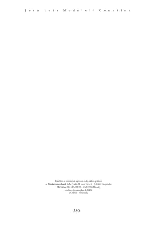 J   u   a   n   L   u   i   s      M    o    d   o    l   e   l   l     G     o   n      z   á   l   e   z




                          Este libro se terminó de imprimir en los talleres gráficos
                de Producciones Karol C.A. (Calle 22 entre Avs. 6 y 7. Edif. Emperador
                           P.B. Telefax: 0274 252 38 70 - 252 72 38. Mérida)
                                      en el mes de septiembre de 2005,
                                            en Mérida - Venezuela.




                                             250
 