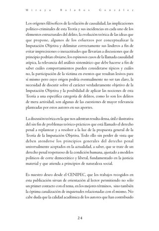 M   i   r   e   y   a   B   o   l   a   ñ    o   s   G   o   n   z   á   l   e   z




Los orígenes filósoficos de la relación de causalidad, las implicaciones
político-criminales de esta Teoría y sus incidencias en cada uno de los
elementos estructurales del delito, la evolución teórica de las ideas que
que propone, algunos de los esfuerzos por conceptualizar la
Imputación Objetiva y delimitar correctamente sus linderos a fin de
evitar imprecisiones o inexactitudes que llevarían a discusiones que de
principio podrían obviarse, los espinosos casos de la llamada causalidad
atípica, la relevancia del análisis sistemático que debe hacerse a fin de
saber cuáles comportamientos pueden considerarse típicos y cuáles
no, la participación de la víctima en eventos que resultan lesivos para
sí mismo pero cuyo origen podría eventualmente no ser tan claro, la
necesidad de discutir sobre el carácter verdaderamente objetivo de la
Imputación Objetiva y la posibilidad de aplicar las nociones de esta
Teoría a una específica categoría de delitos, como lo son los delitos
de mera actividad, son algunas de las cuestiones de mayor relevancia
planteadas por estos autores en sus aportes.

La discusión teórica en la que nos adentran resulta densa, útil e ilustrativa
del sin fin de problemas teórico-prácticos que está llamado el derecho
penal a replantear y a resolver a la luz de la propuesta general de la
Teoría de la Imputación Objetiva. Todo ello sin perder de vista que
deben atenderse los principios generales del derecho penal
universalmente aceptados en la actualidad, a saber, que se trate de un
derecho penal respetuoso de la condición humana, ajustado a modelos
políticos de corte democrático y liberal, fundamentado en la justicia
material y que atienda a principios de naturaleza social.

Es nuestro deseo desde el CENIPEC, que los trabajos recogidos en
esta publicación sirvan de orientación al lector permitiendo no sólo
un primer contacto con el tema, en los mejores términos, sino también
la óptima canalización de inquietudes relacionadas con el mismo. No
cabe duda que la calidad académica de los autores que han contribuido



                                        24
 