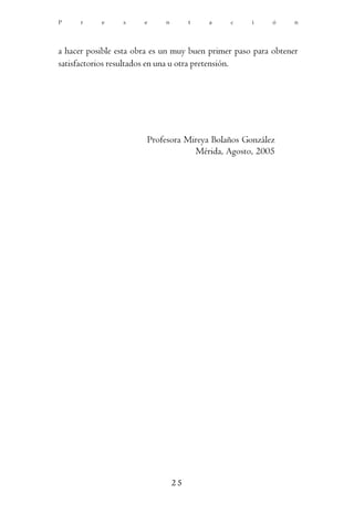 P     r    e     s     e     n        t   a   c     i     ó     n




a hacer posible esta obra es un muy buen primer paso para obtener
satisfactorios resultados en una u otra pretensión.




                        Profesora Mireya Bolaños González
                                    Mérida, Agosto, 2005




                                 25
 