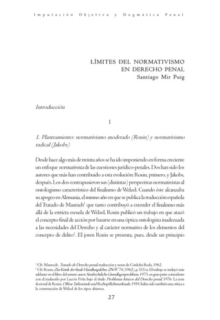 I m p u t a c i ó n           O b j e t i v a          y     D o g m á t i c a            P e n a l




                                      LÍMITES DEL NORMATIVISMO
                                               EN DERECHO PENAL
                                                   Santiago Mir Puig




Introducción

                                                   I

1. Planteamiento: normativismo moderado (Roxin) y normativismo
radical (Jakobs)

Desde hace algo más de treinta años se ha ido imponiendo en forma creciente
un enfoque normativista de las cuestiones jurídico-penales. Dos han sido los
autores que más han contribuido a esta evolución: Roxin, primero, y Jakobs,
después. Los dos contrapusieron sus (distintas) perspectivas normativistas al
ontologismo característico del finalismo de Welzel. Cuando éste alcanzaba
su apogeo en Alemania, el mismo año en que se publica la traducción española
del Tratado de Maurach1 que tanto contribuyó a extender el finalismo más
allá de la estricta escuela de Welzel, Roxin publicó un trabajo en que atacó
el concepto final de acción por basarse en una óptica ontologista inadecuada
a las necesidades del Derecho y al carácter normativo de los elementos del
concepto de delito2. El joven Roxin se presenta, pues, desde un principio



1
  Cfr. Maurach, Tratado de Derecho penal, traducción y notas de Córdoba Roda, 1962.
2
  Cfr. Roxin, Zur Kritik der finale Handlungslehre, ZStW 74 (1962), p. 515 ss. El trabajo se incluyó más
adelante en el libro del mismo autor Strafrechtliche Grundlagenprobleme, 1973, en gran parte coincidente
con el traducido por Luzón Peña bajo el título Problemas básicos del Derecho penal, 1976. La tesis
doctoral de Roxin, OffeneTatbestände und Rechtspflichtmerkmale, 1959, había sido también una crítica a
la construcción de Welzel de los tipos abiertos.

                                                  27
 