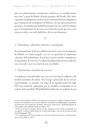 I m p u t a c i ó n             O b j e t i v a            y      D o g m á t i c a              P e n a l




que este planteamiento normativista radical no es científicamente
necesario6 y priva de límites al poder punitivo del Estado. Pero antes
expondré resumidamente las fases de la evolución histórico-dogmática
que condujeron al ontologismo de Welzel y a la reacción normativista
posterior. A continuación defenderé mi punto de vista sobre los límites
que el normativismo ha de tener en un Derecho penal que sirva a los
intereses reales, y no sólo simbólicos, de los seres humanos.

                                                      II

2. Naturalismo, relativismo valorativo y ontologismo

Si el normativismo de Roxin y Jakobs reaccionó contra el ontologismo
de Welzel, éste había surgido a su vez en oposición al relativismo
valorativo del neokantismo, el cual por su parte se había contrapuesto
al naturalismo de von Liszt. Las líneas fundamentales de esta evolución
son conocidas7, pero no estará de más recordarlas.

3. El positivismo naturalista de von Liszt

La moderna teoría del delito nace en von Liszt bajo la influencia del
modelo positivista de ciencia. Tras el auge espectacular de las ciencias
experimentales, se extendió a lo largo de la segunda mitad del siglo
XIX una actitud de admiración por lo científico acompañada de un
rechazo de la metafísica. El positivismo jurídico fue el resultado de esta



sino por la pura afirmación simbólica de la norma que necesariamente va ligada a la imposición de una
sanción en caso de infracción (op. cit., p. 18). Califica de “normativismo sin realidad empírica” (empiriefreier
Normativismus) al normativismo de Jakobs, críticamente, Schünemann, Strafrechtsdogmatik als
Wissenschaft, en Festschrift für Claus Roxin, 2001, p. 13 ss.
6
  Desde una perspectiva finalista, distinta a la que adoptamos en este trabajo, ha dedicado una
monografía a reclamar también límites al normativismo Küpper, Grenzen der normativierenden
Strafrechtsdogmatik, 1990.
7
  Cfr., ampliamente, Mir Puig, Introducción a las bases del Derecho penal, 2ª ed., Montevideo-
Buenos Aires, 2002, p. 196 ss.


                                                      29
 