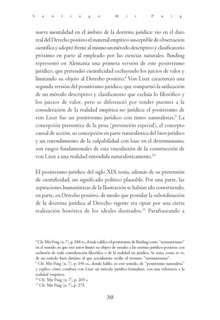 S       a     n     t     i    a      g     o          M      i    r          P     u      i    g



    nueva mentalidad en el ámbito de la doctrina jurídica: vio en el dato
    real del Derecho positivo el material empírico susceptible de observación
    científica y adoptó frente al mismo un método descriptivo y clasificatorio
    próximo en parte al empleado por las ciencias naturales. Binding
    representó en Alemania una primera versión de este positivismo
    jurídico, que pretendió cientificidad excluyendo los juicios de valor y
    limitando su objeto al Derecho positivo.8 Von Liszt caracterizó una
    segunda versión del positivismo jurídico, que compartió la utilización
    de un método descriptivo y clasificatorio que excluía lo filosófico y
    los juicios de valor, pero se diferenció por tender puentes a la
    consideración de la realidad empírica no jurídica: el positivismo de
    von Liszt fue un positivismo jurídico con tintes naturalistas.9 La
    concepción preventiva de la pena (prevención especial), el concepto
    causal de acción, su concepción en parte naturalística del bien jurídico
    y un entendimiento de la culpabilidad con base en el determinismo,
    son rasgos fundamentales de esta vinculación de la construcción de
    von Liszt a una realidad entendida naturalísticamente.10

    El positivismo jurídico del siglo XIX tenía, además de su pretensión
    de cientificidad, un significado político plausible. Por una parte, las
    aspiraciones humanísticas de la Ilustración se habían ido convirtiendo,
    en parte, en Derecho positivo, de modo que postular la subordinación
    de la doctrina jurídica al Derecho vigente era optar por una cierta
    realización histórica de los ideales ilustrados. 11 Parafraseando a



    8
      Cfr. Mir Puig (n. 7), p. 188 ss., donde califico el positivismo de Binding como “normativismo”
    en el sentido en que este autor limitó su objeto de estudio a las normas jurídico-positivas con
    exclusión de toda consideración filosófica o de la realidad no jurídica. Se trata, como se ve,
    de un sentido bien distinto al que actualmente recibe el término “normativismo”.
    9
       Cfr. Mir Puig (n. 7), p. 196 ss., donde hablo, en este sentido, de “positivismo naturalista”
    y explico cómo combina von Liszt un método jurídico-formalista, con una referencia a la
    realidad empírica.
    10
       Cfr. Mir Puig (n. 7), p. 205 s.
    11
       Cfr. Mir Puig (n. 7), p. 275.

                                                 30
 