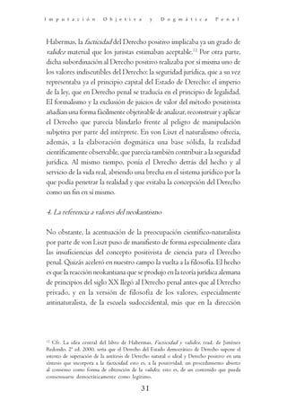 I m p u t a c i ó n       O b j e t i v a        y   D o g m á t i c a         P e n a l




Habermas, la facticidad del Derecho positivo implicaba ya un grado de
validez material que los juristas estimaban aceptable.12 Por otra parte,
dicha subordinación al Derecho positivo realizaba por sí misma uno de
los valores indiscutibles del Derecho: la seguridad jurídica, que a su vez
representaba ya el principio capital del Estado de Derecho: el imperio
de la ley, que en Derecho penal se traducía en el principio de legalidad.
El formalismo y la exclusión de juicios de valor del método positivista
añadían una forma fácilmente objetivable de analizar, reconstruir y aplicar
el Derecho que parecía blindarlo frente al peligro de manipulación
subjetiva por parte del intérprete. En von Liszt el naturalismo ofrecía,
además, a la elaboración dogmática una base sólida, la realidad
científicamente observable, que parecía también contribuir a la seguridad
jurídica. Al mismo tiempo, ponía el Derecho detrás del hecho y al
servicio de la vida real, abriendo una brecha en el sistema jurídico por la
que podía penetrar la realidad y que evitaba la concepción del Derecho
como un fin en sí mismo.

4. La referencia a valores del neokantismo

No obstante, la acentuación de la preocupación científico-naturalista
por parte de von Liszt puso de manifiesto de forma especialmente clara
las insuficiencias del concepto positivista de ciencia para el Derecho
penal. Quizás aceleró en nuestro campo la vuelta a la filosofía. El hecho
es que la reacción neokantiana que se produjo en la teoría jurídica alemana
de principios del siglo XX llegó al Derecho penal antes que al Derecho
privado, y en la versión de filosofía de los valores, especialmente
antinaturalista, de la escuela sudoccidental, más que en la dirección



12
   Cfr. La idea central del libro de Habermas, Facticidad y validez, trad. de Jiménez
Redondo, 2ª ed. 2000, sería que el Derecho del Estado democrático de Derecho supone el
intento de superación de la antítesis de Derecho natural o ideal y Derecho positivo en una
síntesis que incorpora a la facticidad, esto es, a la positividad, un procedimiento abierto
al consenso como forma de obtención de la validez, esto es, de un contenido que pueda
consensuarse democráticamente como legítimo.

                                            31
 