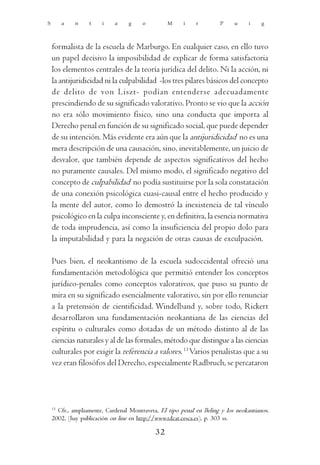 S        a   n    t    i    a     g    o         M     i    r         P    u     i    g



    formalista de la escuela de Marburgo. En cualquier caso, en ello tuvo
    un papel decisivo la imposibilidad de explicar de forma satisfactoria
    los elementos centrales de la teoría jurídica del delito. Ni la acción, ni
    la antijuridicidad ni la culpabilidad -los tres pilares básicos del concepto
    de delito de von Liszt- podían entenderse adecuadamente
    prescindiendo de su significado valorativo. Pronto se vio que la acción
    no era sólo movimiento físico, sino una conducta que importa al
    Derecho penal en función de su significado social, que puede depender
    de su intención. Más evidente era aún que la antijuridicidad no es una
    mera descripción de una causación, sino, inevitablemente, un juicio de
    desvalor, que también depende de aspectos significativos del hecho
    no puramente causales. Del mismo modo, el significado negativo del
    concepto de culpabilidad no podía sustituirse por la sola constatación
    de una conexión psicológica cuasi-causal entre el hecho producido y
    la mente del autor, como lo demostró la inexistencia de tal vínculo
    psicológico en la culpa inconsciente y, en definitiva, la esencia normativa
    de toda imprudencia, así como la insuficiencia del propio dolo para
    la imputabilidad y para la negación de otras causas de exculpación.

    Pues bien, el neokantismo de la escuela sudoccidental ofreció una
    fundamentación metodológica que permitió entender los conceptos
    jurídico-penales como conceptos valorativos, que puso su punto de
    mira en su significado esencialmente valorativo, sin por ello renunciar
    a la pretensión de cientificidad. Windelband y, sobre todo, Rickert
    desarrollaron una fundamentación neokantiana de las ciencias del
    espíritu o culturales como dotadas de un método distinto al de las
    ciencias naturales y al de las formales, método que distingue a las ciencias
    culturales por exigir la referencia a valores. 13 Varios penalistas que a su
    vez eran filosófos del Derecho, especialmente Radbruch, se percataron




    13
      Cfr., ampliamente, Cardenal Montraveta, El tipo penal en Beling y los neokantianos,
    2002, (hay publicación on line en http://www.tdcat.cesca.es), p. 303 ss.

                                            32
 