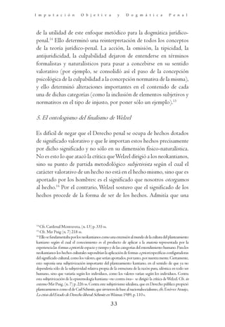 I m p u t a c i ó n            O b j e t i v a           y     D o g m á t i c a              P e n a l




de la utilidad de este enfoque metódico para la dogmática jurídico-
penal.14 Ello determinó una reinterpretación de todos los conceptos
de la teoría jurídico-penal. La acción, la omisión, la tipicidad, la
antijuridicidad, la culpabilidad dejaron de entenderse en términos
formalistas y naturalísticos para pasar a concebirse en su sentido
valorativo (por ejemplo, se consolidó así el paso de la concepción
psicológica de la culpabilidad a la concepción normativa de la misma),
y ello determinó alteraciones importantes en el contenido de cada
una de dichas categorías (como la inclusión de elementos subjetivos y
normativos en el tipo de injusto, por poner sólo un ejemplo).15

5. El ontologismo del finalismo de Welzel

Es difícil de negar que el Derecho penal se ocupa de hechos dotados
de significado valorativo y que le importan estos hechos precisamente
por dicho significado y no sólo en su dimensión físico-naturalística.
No es esto lo que atacó la crítica que Welzel dirigió a los neokantianos,
sino su punto de partida metodológico subjetivista según el cual el
carácter valorativo de un hecho no está en el hecho mismo, sino que es
aportado por los hombres: es el significado que nosotros otorgamos
al hecho.16 Por el contrario, Welzel sostuvo que el significado de los
hechos procede de la forma de ser de los hechos. Admitía que una



14
   Cfr. Cardenal Montraveta, (n. 13) p. 335 ss.
15
   Cfr. Mir Puig (n. 7) 218 ss.
16
   Ello se fundamentaba por los neokantianos como una extensión al mundo de la cultura del planteamiento
kantiano según el cual el conocimiento es el producto de aplicar a la materia representada por la
experiencia las formas a priori de espacio y tiempo y de las categorías del entendimiento humano. Para los
neokantianos los hechos culturales supondrían la aplicación de formas a priori específicas configuradoras
del significado cultural, como los valores, que serían aportados, por tanto, por nuestra mente. Ciertamente,
esto suponía una subjetivización importante del planteamiento kantiano, en el sentido de que ya no
dependería sólo de la subjetividad relativa propia de la estructura de la razón pura, idéntica en todo ser
humano, sino que variaría según los individuos, como los valores varían según los individuos. Contra
esta subjetivización de la epistemología kantiana –no contra ésta– se dirigió la crítica de Welzel. Cfr. in
extenso Mir Puig, (n. 7) p. 226 ss. Contra este subjetivismo idealista, que en Derecho público propició
planteamientos como el de Carl Schmitt, que sirvieron de base al nacionalsocialismo, cfr. Estévez Araujo,
La crisis del Estado de Derecho liberal: Schmitt en Weimar, 1989, p. 110 s.

                                                    33
 