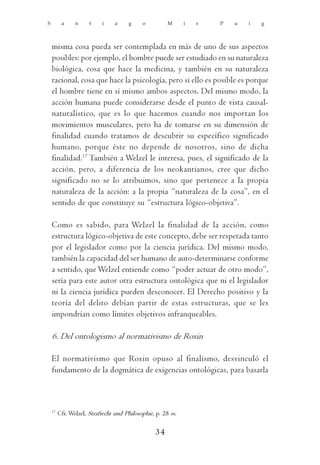 S         a     n     t    i     a    g     o          M      i   r   P   u   i   g



    misma cosa pueda ser contemplada en más de uno de sus aspectos
    posibles: por ejemplo, el hombre puede ser estudiado en su naturaleza
    biológica, cosa que hace la medicina, y también en su naturaleza
    racional, cosa que hace la psicología, pero si ello es posible es porque
    el hombre tiene en sí mismo ambos aspectos. Del mismo modo, la
    acción humana puede considerarse desde el punto de vista causal-
    naturalístico, que es lo que hacemos cuando nos importan los
    movimientos musculares, pero ha de tomarse en su dimensión de
    finalidad cuando tratamos de descubrir su específico significado
    humano, porque éste no depende de nosotros, sino de dicha
    finalidad.17 También a Welzel le interesa, pues, el significado de la
    acción, pero, a diferencia de los neokantianos, cree que dicho
    significado no se lo atribuimos, sino que pertenece a la propia
    naturaleza de la acción: a la propia “naturaleza de la cosa”, en el
    sentido de que constituye su “estructura lógico-objetiva”.

    Como es sabido, para Welzel la finalidad de la acción, como
    estructura lógico-objetiva de este concepto, debe ser respetada tanto
    por el legislador como por la ciencia jurídica. Del mismo modo,
    también la capacidad del ser humano de auto-determinarse conforme
    a sentido, que Welzel entiende como “poder actuar de otro modo”,
    sería para este autor otra estructura ontológica que ni el legislador
    ni la ciencia jurídica pueden desconocer. El Derecho positivo y la
    teoría del delito debían partir de estas estructuras, que se les
    impondrían como límites objetivos infranqueables.

    6. Del ontologismo al normativismo de Roxin

    El normativismo que Roxin opuso al finalismo, desvinculó el
    fundamento de la dogmática de exigencias ontológicas, para basarla



    17
         Cfr. Welzel, Strafrecht und Philosophie, p. 28 ss.

                                                  34
 